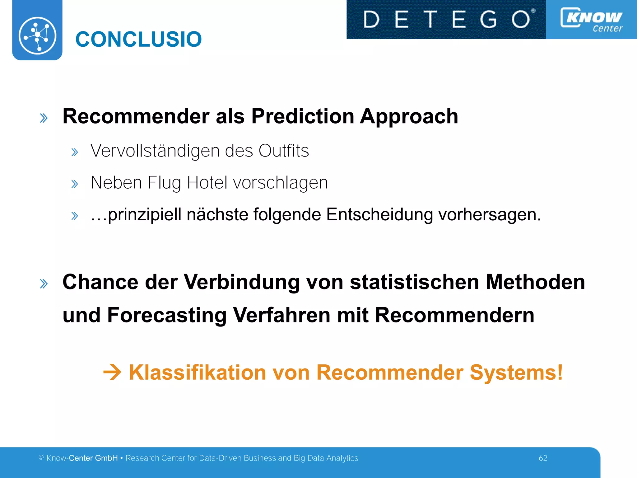 © Know-Center GmbH • Research Center for Data-Driven Business and Big Data Analytics
CONCLUSIO
62
» Recommender als Prediction Approach
» Vervollständigen des Outfits
» Neben Flug Hotel vorschlagen
» …prinzipiell nächste folgende Entscheidung vorhersagen.
» Chance der Verbindung von statistischen Methoden
und Forecasting Verfahren mit Recommendern
 Klassifikation von Recommender Systems!
 