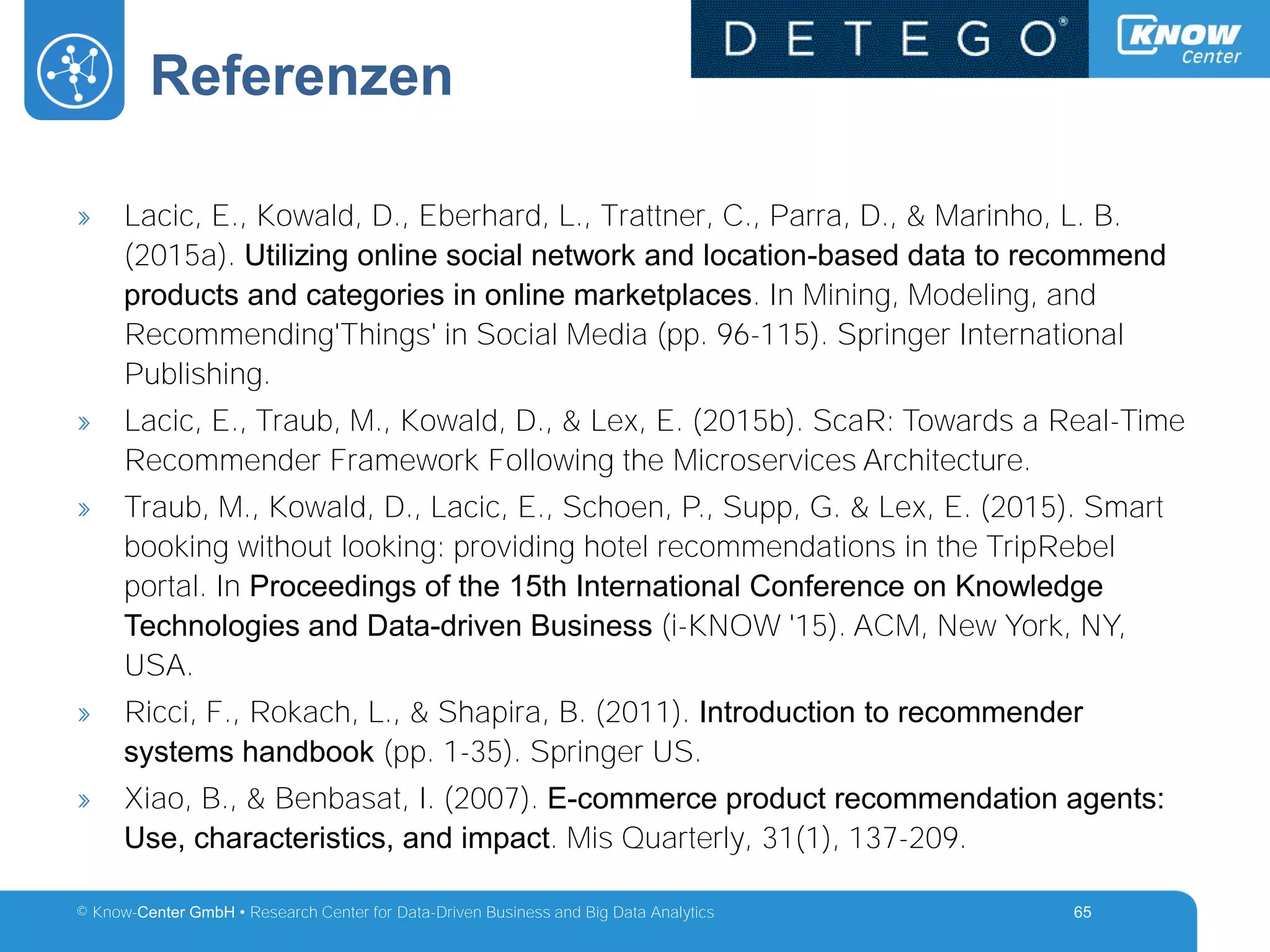 © Know-Center GmbH • Research Center for Data-Driven Business and Big Data Analytics
Referenzen
65
» Lacic, E., Kowald, D., Eberhard, L., Trattner, C., Parra, D., & Marinho, L. B.
(2015a). Utilizing online social network and location-based data to recommend
products and categories in online marketplaces. In Mining, Modeling, and
Recommending'Things' in Social Media (pp. 96-115). Springer International
Publishing.
» Lacic, E., Traub, M., Kowald, D., & Lex, E. (2015b). ScaR: Towards a Real-Time
Recommender Framework Following the Microservices Architecture.
» Traub, M., Kowald, D., Lacic, E., Schoen, P., Supp, G. & Lex, E. (2015). Smart
booking without looking: providing hotel recommendations in the TripRebel
portal. In Proceedings of the 15th International Conference on Knowledge
Technologies and Data-driven Business (i-KNOW '15). ACM, New York, NY,
USA.
» Ricci, F., Rokach, L., & Shapira, B. (2011). Introduction to recommender
systems handbook (pp. 1-35). Springer US.
» Xiao, B., & Benbasat, I. (2007). E-commerce product recommendation agents:
Use, characteristics, and impact. Mis Quarterly, 31(1), 137-209.
 