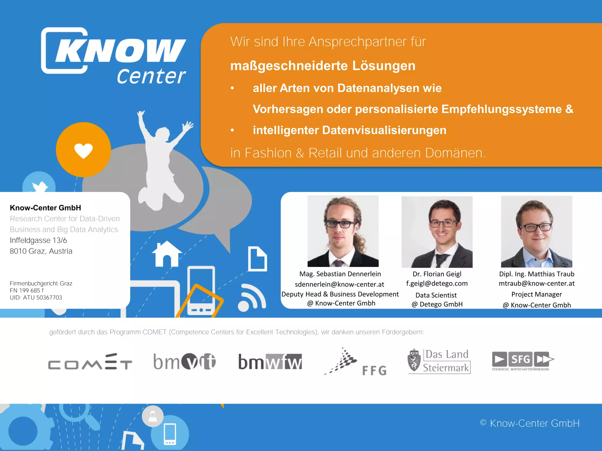 © Know-Center GmbH
Know-Center GmbH
Research Center for Data-Driven
Business and Big Data Analytics
Inffeldgasse 13/6
8010 Graz, Austria
Firmenbuchgericht Graz
FN 199 685 f
UID: ATU 50367703
gefördert durch das Programm COMET (Competence Centers for Excellent Technologies), wir danken unseren Fördergebern:
Deputy Head & Business Development
@ Know-Center Gmbh
sdennerlein@know-center.at
Mag. Sebastian Dennerlein
Project Manager
@ Know-Center Gmbh
mtraub@know-center.at
Dipl. Ing. Matthias TraubDr. Florian Geigl
Data Scientist
@ Detego GmbH
f.geigl@detego.com
Wir sind Ihre Ansprechpartner für
maßgeschneiderte Lösungen
• aller Arten von Datenanalysen wie
Vorhersagen oder personalisierte Empfehlungssysteme &
• intelligenter Datenvisualisierungen
in Fashion & Retail und anderen Domänen.
 