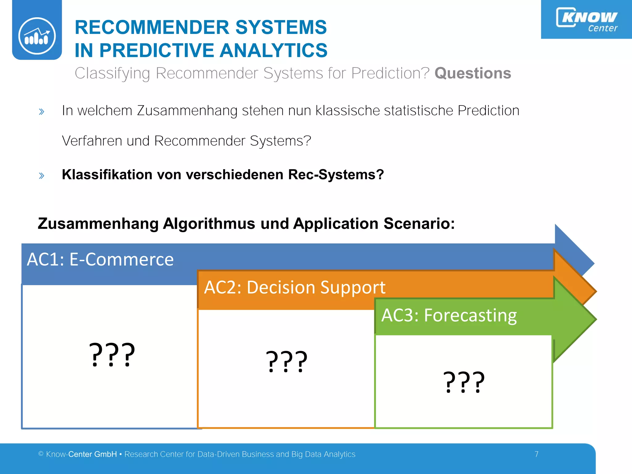 © Know-Center GmbH • Research Center for Data-Driven Business and Big Data Analytics
RECOMMENDER SYSTEMS
IN PREDICTIVE ANALYTICS
7
Classifying Recommender Systems for Prediction? Questions
» In welchem Zusammenhang stehen nun klassische statistische Prediction
Verfahren und Recommender Systems?
» Klassifikation von verschiedenen Rec-Systems?
Zusammenhang Algorithmus und Application Scenario:
AC1: E-Commerce
???
AC2: Decision Support
???
AC3: Forecasting
???
 