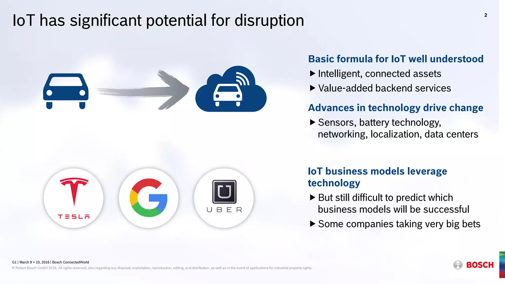 G1 | March 9 + 10, 2016 | Bosch ConnectedWorld
® Robert Bosch GmbH 2016. All rights reserved, also regarding any disposal, exploitation, reproduction, editing, and distribution, as well as in the event of applications for industrial property rights.
IoT has significant potential for disruption
Basic formula for IoT well understood
Intelligent, connected assets
Value-added backend services
Advances in technology drive change
Sensors, battery technology,
networking, localization, data centers
IoT business models leverage
technology
But still difficult to predict which
business models will be successful
Some companies taking very big bets
2
G1 | March 9 + 10, 2016 | Bosch ConnectedWorld
® Robert Bosch GmbH 2016. All rights reserved, also regarding any disposal, exploitation, reproduction, editing, and distribution, as well as in the event of applications for industrial property rights.
 
