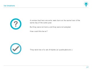 They were two of a set of triplets (or quadruplets etc.)
A woman had two sons who were born on the same hour of the
same day of the same year.
But they were not twins, and they were not adopted.
How could this be so?
Ice breakers
27
 