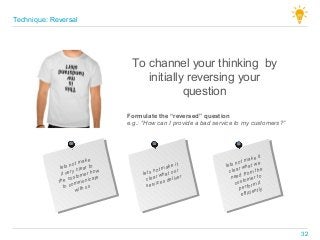 To channel your thinking by
initially reversing your
question
lets not make
it very clear to
the customer how
to communicate
with us
lets not make it
clear what our
services deliver
lets not make it
clear what we
need from the
customer to
perform it
efficiently
Formulate the “reversed” question
e.g.: “How can I provide a bad service to my customers?”
Technique: Reversal
32
 