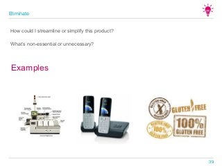What’s non-essential or unnecessary?
Examples
How could I streamline or simplify this product?
Eliminate
39
 