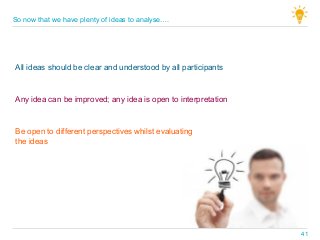 All ideas should be clear and understood by all participants
Any idea can be improved; any idea is open to interpretation
Be open to different perspectives whilst evaluating
the ideas
So now that we have plenty of ideas to analyse….
41
 