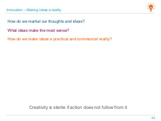 Creativity is sterile if action does not follow from it
Innovation – Making ideas a reality
42
How do we martial our thoughts and ideas?
What ideas make the most sense?
How do we make ideas a practical and commercial reality?
 