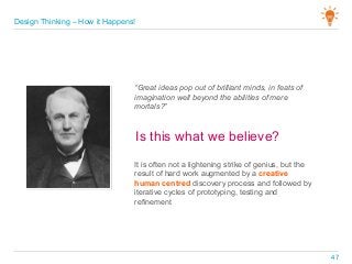 “Great ideas pop out of brilliant minds, in feats of
imagination well beyond the abilities of mere
mortals?”
It is often not a lightening strike of genius, but the
result of hard work augmented by a creative
human centred discovery process and followed by
iterative cycles of prototyping, testing and
refinement
Is this what we believe?
Design Thinking – How it Happens!
47
 