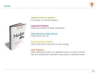 Healthier food for children
Food order in a school canteen
Industrial Pollution
Reducing pollution for large companies
Generate more organ donors
Organ donor opt out
Energy Saving in Hotels
Card in the slot in hotel room to save energy.
Stop Smoking
Stop smoking accounts, put cigarette money in a bank, nicotine
test and money back otherwise money goes to opposition team
Nudge
48
 