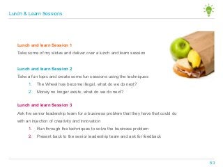 Lunch and learn Session 1
Take some of my slides and deliver over a lunch and learn session
Lunch and learn Session 2
Take a fun topic and create some fun sessions using the techniques
1. The Wheel has become illegal, what do we do next?
2. Money no longer exists, what do we do next?
Lunch and learn Session 3
Ask the senior leadership team for a business problem that they have that could do
with an injection of creativity and innovation
1. Run through the techniques to solve the business problem
2. Present back to the senior leadership team and ask for feedback
Lunch & Learn Sessions
53
 