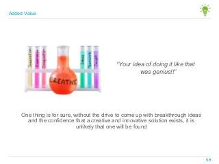 “Your idea of doing it like that
was genius!!”
One thing is for sure, without the drive to come up with breakthrough ideas
and the confidence that a creative and innovative solution exists, it is
unlikely that one will be found
Added Value
58
 