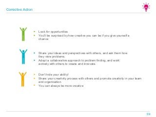 ► Look for opportunities
► You'll be surprised by how creative you can be if you give yourself a
chance
► Share your ideas and perspectives with others, and ask them how
they view problems.
► Adopt a collaborative approach to problem finding, and work
actively with others to create and innovate.
► Don't hide your ability!
► Share your creativity process with others and promote creativity in your team
and organisation.
► You can always be more creative
Corrective Action
59
 