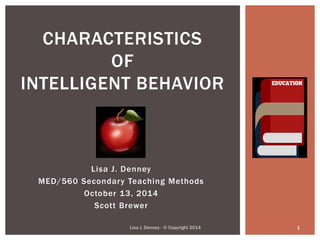 CHARACTERISTICS 
OF 
INTELLIGENT BEHAVIOR 
Lisa J. Denney 
MED/560 Secondary Teaching Methods 
October 13, 2014 
Scott Brewer 
Lisa J. Denney - © Copyright 2014 1 
 