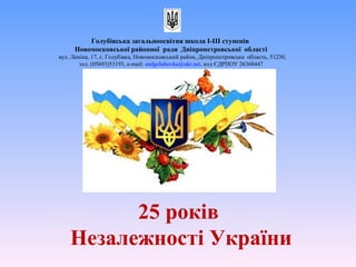 25 років
Незалежності України
Голубівська загальноосвітня школа І-ІІІ ступенів
Новомосковської районної ради Дніпропетровської області
вул. Леніна, 17, с. Голубівка, Новомосковський район, Дніпропетровська область, 51230,
тел. (05693)53193, е-mail: sndgolubovka@ukr.net, код ЄДРПОУ 26368447
 