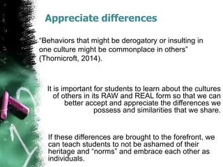 Appreciate differences
“Behaviors that might be derogatory or insulting in
one culture might be commonplace in others”
(Thornicroft, 2014).
It is important for students to learn about the cultures
of others in its RAW and REAL form so that we can
better accept and appreciate the differences we
possess and similarities that we share.
If these differences are brought to the forefront, we
can teach students to not be ashamed of their
heritage and “norms” and embrace each other as
individuals.
 