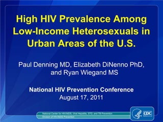 High HIV Prevalence Among
Low-Income Heterosexuals in
   Urban Areas of the U.S.

 Paul Denning MD, Elizabeth DiNenno PhD,
           and Ryan Wiegand MS

    National HIV Prevention Conference
              August 17, 2011

        National Center for HIV/AIDS, Viral Hepatitis, STD, and TB Prevention
        Division of HIV/AIDS Prevention
 