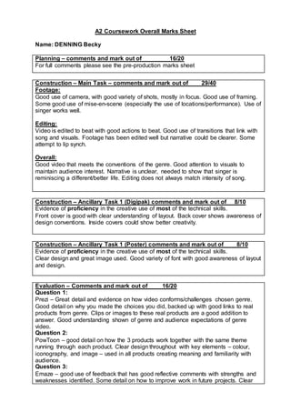 A2 Coursework Overall Marks Sheet
Name: DENNING Becky
Planning – comments and mark out of 16/20
For full comments please see the pre-production marks sheet
Construction – Main Task – comments and mark out of 29/40
Footage:
Good use of camera, with good variety of shots, mostly in focus. Good use of framing.
Some good use of mise-en-scene (especially the use of locations/performance). Use of
singer works well.
Editing:
Video is edited to beat with good actions to beat. Good use of transitions that link with
song and visuals. Footage has been edited well but narrative could be clearer. Some
attempt to lip synch.
Overall:
Good video that meets the conventions of the genre. Good attention to visuals to
maintain audience interest. Narrative is unclear, needed to show that singer is
reminiscing a different/better life. Editing does not always match intensity of song.
Construction – Ancillary Task 1 (Digipak) comments and mark out of 8/10
Evidence of proficiency in the creative use of most of the technical skills.
Front cover is good with clear understanding of layout. Back cover shows awareness of
design conventions. Inside covers could show better creativity.
Construction – Ancillary Task 1 (Poster) comments and mark out of 8/10
Evidence of proficiency in the creative use of most of the technical skills.
Clear design and great image used. Good variety of font with good awareness of layout
and design.
Evaluation – Comments and mark out of 16/20
Question 1:
Prezi – Great detail and evidence on how video conforms/challenges chosen genre.
Good detail on why you made the choices you did, backed up with good links to real
products from genre. Clips or images to these real products are a good addition to
answer. Good understanding shown of genre and audience expectations of genre
video.
Question 2:
PowToon – good detail on how the 3 products work together with the same theme
running through each product. Clear design throughout with key elements – colour,
iconography, and image – used in all products creating meaning and familiarity with
audience.
Question 3:
Emaze – good use of feedback that has good reflective comments with strengths and
weaknesses identified. Some detail on how to improve work in future projects. Clear
 