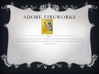 ADOBE FIREWORKS 
Es un editor de gráficos vectoriales y mapas de bits. Fue originalmente desarrollado usando partes de Macromedia xRes, la cual había 
sido adquirida por Adobe en 2005. Fireworks está pensado para que los desarrolladores web puedan crear rápidamente interfaces web 
y prototipos de websites. 
 