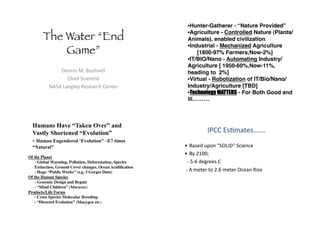 The Water “End
Game”!
!"##$%&'(&)*%+#",,&
-+$".&/0$"#1%2&
34/4&56#7,"8&9"%"6:0+&-"#2":&
• Hunter-Gatherer - “Nature Provided”!
• Agriculture - Controlled Nature (Plants/
Animals), enabled civilization!
• Industrial - Mechanized Agriculture!
[1800-97% Farmers,Now-2%] !
• IT/BIO/Nano - Automating Industry/
Agriculture [ 1950-60%,Now-11%,
heading to 2%] !
• Virtual - Robotization of IT/Bio/Nano/
Industry/Agriculture [TBD]!
• Technology MATTERS - For Both Good and
ill………!
Humans Have “Taken Over” and
Vastly Shortened “Evolution”
- Human Engendered ‘Evolution” ~E7 times
“Natural”
Of the Planet!
- Global Warming, Pollution, Deforestation, Species
Extinction, Ground Cover changes, Ocean Acidiﬁcation!
- Huge “Public Works” (e.g. 3 Gorges Dam)!
Of the Human Species!
- Genomic Design and Repair!
- “Mind Children” (Moravec)!
Products/Life Forms!
- Cross Species Molecular Breeding!
- “Directed Evolution” (Maxygen etc.)!
;<--&=%1>62"%??(&
@  )6%"A&*BC#&D/E5;!F&/0$"#0"&
@  )8&GHIIJ&
&&K&LKM&A"7:""%&-&
&K&4&>"2":&2C&G(M&>"2":&E0"6#&9$%"&
 