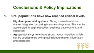 Conclusions & Policy Implications
1. Rural populations have now reached critical levels
• Highland perennial systems: Strong rural-urban labour
market integration occurring in some subsystems. This can be
accelerated through education, business development, and
education
• Agropastoral systems have strong labour migration, which
can be strengthened by improving labour market information
and education.
 