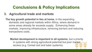 Conclusions & Policy Implications
3. Agricultural trade and markets
The key growth potential in lies at home, in the expanding
domestic and regional markets within Africa, where demand in
some areas already far exceeds supply. Enhancing these
markets, improving infrastructure, removing barriers and reducing
transactions costs.
Market development is important in all systems, but a priority
in systems with strong agricultural potential but poor market
access (e.g. Cereal root and tuber systems).
 