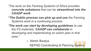 “The work on the Farming Systems of Africa provides
concrete substance that can be streamlined into the
CAADP work.
“The Dublin process can pick up and use the Farming
Systems work in a continuing process.
“The work can start by developing guidelines to use
the FS materials. CAADP can collaborate in
developing and implementing an action plan in that
area.”
-- Martin Bwalya
NEPAD Coordinating & Planning Agency
 