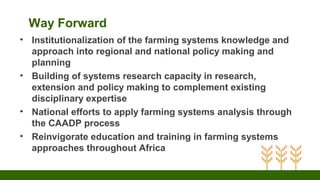 Way Forward
• Institutionalization of the farming systems knowledge and
approach into regional and national policy making and
planning
• Building of systems research capacity in research,
extension and policy making to complement existing
disciplinary expertise
• National efforts to apply farming systems analysis through
the CAADP process
• Reinvigorate education and training in farming systems
approaches throughout Africa
 