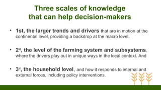 Three scales of knowledge
that can help decision-makers
• 1st, the larger trends and drivers that are in motion at the
continental level, providing a backdrop at the macro level.
• 2nd
, the level of the farming system and subsystems,
where the drivers play out in unique ways in the local context. And
• 3rd
, the household level, and how it responds to internal and
external forces, including policy interventions.
 
