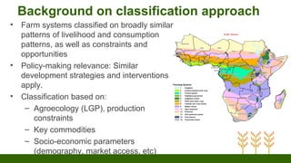 Background on classification approach
• Farm systems classified on broadly similar
patterns of livelihood and consumption
patterns, as well as constraints and
opportunities
• Policy-making relevance: Similar
development strategies and interventions
apply.
• Classification based on:
– Agroecology (LGP), production
constraints
– Key commodities
– Socio-economic parameters
(demography, market access, etc)
 