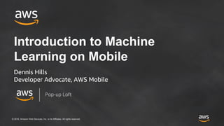 © 2018, Amazon Web Services, Inc. or its Affiliates. All rights reserved.
Introduction to Machine
Learning on Mobile
Dennis Hills
Developer Advocate, AWS Mobile
Pop-up Loft
 
