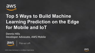 © 2018, Amazon Web Services, Inc. or its Affiliates. All rights reserved.
Top 5 Ways to Build Machine
Learning Prediction on the Edge
for Mobile and IoT
Dennis Hills
Developer Advocate, AWS Mobile
Pop-up Loft
 