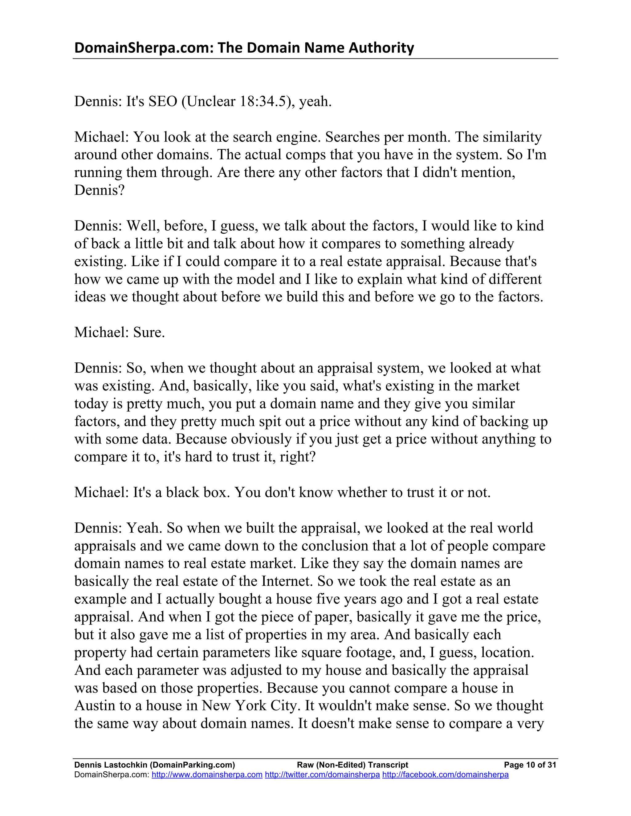 DomainSherpa.com:	
  The	
  Domain	
  Name	
  Authority	
  


Dennis: It's SEO (Unclear 18:34.5), yeah.

Michael: You look at the search engine. Searches per month. The similarity
around other domains. The actual comps that you have in the system. So I'm
running them through. Are there any other factors that I didn't mention,
Dennis?

Dennis: Well, before, I guess, we talk about the factors, I would like to kind
of back a little bit and talk about how it compares to something already
existing. Like if I could compare it to a real estate appraisal. Because that's
how we came up with the model and I like to explain what kind of different
ideas we thought about before we build this and before we go to the factors.

Michael: Sure.

Dennis: So, when we thought about an appraisal system, we looked at what
was existing. And, basically, like you said, what's existing in the market
today is pretty much, you put a domain name and they give you similar
factors, and they pretty much spit out a price without any kind of backing up
with some data. Because obviously if you just get a price without anything to
compare it to, it's hard to trust it, right?

Michael: It's a black box. You don't know whether to trust it or not.

Dennis: Yeah. So when we built the appraisal, we looked at the real world
appraisals and we came down to the conclusion that a lot of people compare
domain names to real estate market. Like they say the domain names are
basically the real estate of the Internet. So we took the real estate as an
example and I actually bought a house five years ago and I got a real estate
appraisal. And when I got the piece of paper, basically it gave me the price,
but it also gave me a list of properties in my area. And basically each
property had certain parameters like square footage, and, I guess, location.
And each parameter was adjusted to my house and basically the appraisal
was based on those properties. Because you cannot compare a house in
Austin to a house in New York City. It wouldn't make sense. So we thought
the same way about domain names. It doesn't make sense to compare a very

Dennis Lastochkin (DomainParking.com)                    Raw (Non-Edited) Transcript                         Page 10 of 31
DomainSherpa.com: http://www.domainsherpa.com http://twitter.com/domainsherpa http://facebook.com/domainsherpa
 