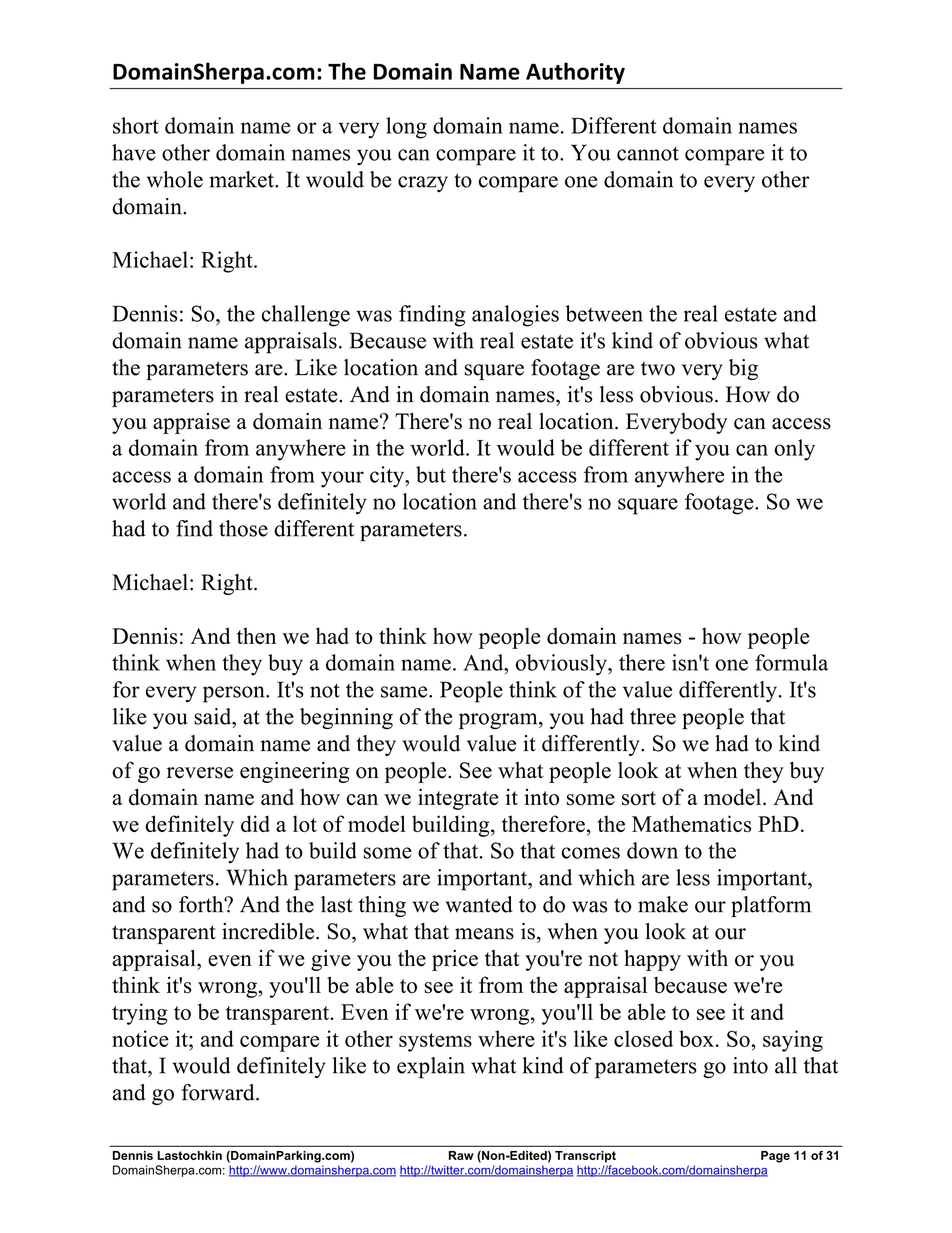 DomainSherpa.com:	
  The	
  Domain	
  Name	
  Authority	
  

short domain name or a very long domain name. Different domain names
have other domain names you can compare it to. You cannot compare it to
the whole market. It would be crazy to compare one domain to every other
domain.

Michael: Right.

Dennis: So, the challenge was finding analogies between the real estate and
domain name appraisals. Because with real estate it's kind of obvious what
the parameters are. Like location and square footage are two very big
parameters in real estate. And in domain names, it's less obvious. How do
you appraise a domain name? There's no real location. Everybody can access
a domain from anywhere in the world. It would be different if you can only
access a domain from your city, but there's access from anywhere in the
world and there's definitely no location and there's no square footage. So we
had to find those different parameters.

Michael: Right.

Dennis: And then we had to think how people domain names - how people
think when they buy a domain name. And, obviously, there isn't one formula
for every person. It's not the same. People think of the value differently. It's
like you said, at the beginning of the program, you had three people that
value a domain name and they would value it differently. So we had to kind
of go reverse engineering on people. See what people look at when they buy
a domain name and how can we integrate it into some sort of a model. And
we definitely did a lot of model building, therefore, the Mathematics PhD.
We definitely had to build some of that. So that comes down to the
parameters. Which parameters are important, and which are less important,
and so forth? And the last thing we wanted to do was to make our platform
transparent incredible. So, what that means is, when you look at our
appraisal, even if we give you the price that you're not happy with or you
think it's wrong, you'll be able to see it from the appraisal because we're
trying to be transparent. Even if we're wrong, you'll be able to see it and
notice it; and compare it other systems where it's like closed box. So, saying
that, I would definitely like to explain what kind of parameters go into all that
and go forward.

Dennis Lastochkin (DomainParking.com)                    Raw (Non-Edited) Transcript                         Page 11 of 31
DomainSherpa.com: http://www.domainsherpa.com http://twitter.com/domainsherpa http://facebook.com/domainsherpa
 