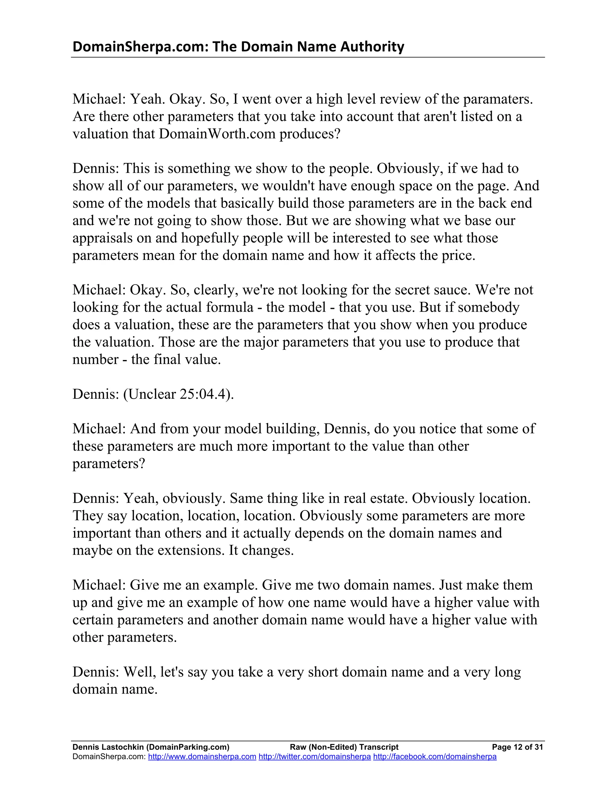 DomainSherpa.com:	
  The	
  Domain	
  Name	
  Authority	
  


Michael: Yeah. Okay. So, I went over a high level review of the paramaters.
Are there other parameters that you take into account that aren't listed on a
valuation that DomainWorth.com produces?

Dennis: This is something we show to the people. Obviously, if we had to
show all of our parameters, we wouldn't have enough space on the page. And
some of the models that basically build those parameters are in the back end
and we're not going to show those. But we are showing what we base our
appraisals on and hopefully people will be interested to see what those
parameters mean for the domain name and how it affects the price.

Michael: Okay. So, clearly, we're not looking for the secret sauce. We're not
looking for the actual formula - the model - that you use. But if somebody
does a valuation, these are the parameters that you show when you produce
the valuation. Those are the major parameters that you use to produce that
number - the final value.

Dennis: (Unclear 25:04.4).

Michael: And from your model building, Dennis, do you notice that some of
these parameters are much more important to the value than other
parameters?

Dennis: Yeah, obviously. Same thing like in real estate. Obviously location.
They say location, location, location. Obviously some parameters are more
important than others and it actually depends on the domain names and
maybe on the extensions. It changes.

Michael: Give me an example. Give me two domain names. Just make them
up and give me an example of how one name would have a higher value with
certain parameters and another domain name would have a higher value with
other parameters.

Dennis: Well, let's say you take a very short domain name and a very long
domain name.


Dennis Lastochkin (DomainParking.com)                    Raw (Non-Edited) Transcript                         Page 12 of 31
DomainSherpa.com: http://www.domainsherpa.com http://twitter.com/domainsherpa http://facebook.com/domainsherpa
 