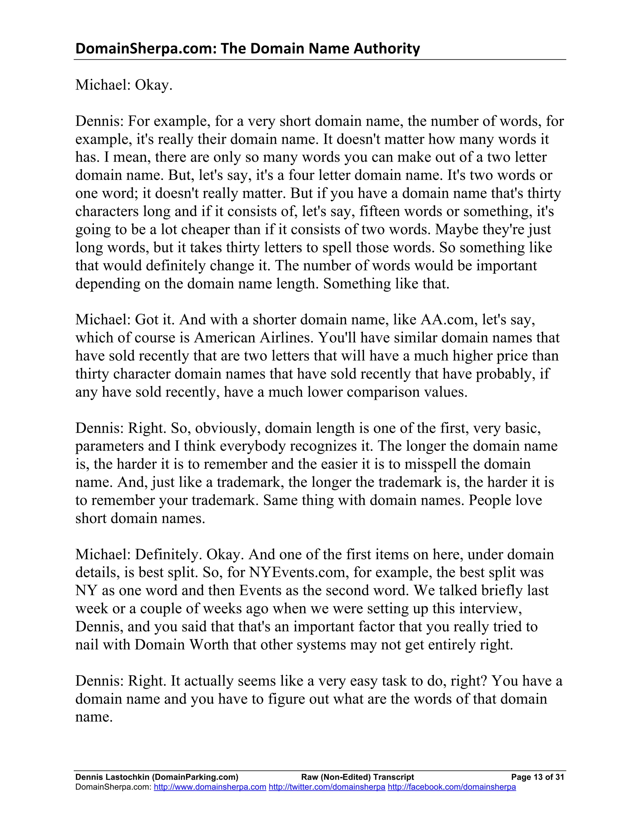 DomainSherpa.com:	
  The	
  Domain	
  Name	
  Authority	
  

Michael: Okay.

Dennis: For example, for a very short domain name, the number of words, for
example, it's really their domain name. It doesn't matter how many words it
has. I mean, there are only so many words you can make out of a two letter
domain name. But, let's say, it's a four letter domain name. It's two words or
one word; it doesn't really matter. But if you have a domain name that's thirty
characters long and if it consists of, let's say, fifteen words or something, it's
going to be a lot cheaper than if it consists of two words. Maybe they're just
long words, but it takes thirty letters to spell those words. So something like
that would definitely change it. The number of words would be important
depending on the domain name length. Something like that.

Michael: Got it. And with a shorter domain name, like AA.com, let's say,
which of course is American Airlines. You'll have similar domain names that
have sold recently that are two letters that will have a much higher price than
thirty character domain names that have sold recently that have probably, if
any have sold recently, have a much lower comparison values.

Dennis: Right. So, obviously, domain length is one of the first, very basic,
parameters and I think everybody recognizes it. The longer the domain name
is, the harder it is to remember and the easier it is to misspell the domain
name. And, just like a trademark, the longer the trademark is, the harder it is
to remember your trademark. Same thing with domain names. People love
short domain names.

Michael: Definitely. Okay. And one of the first items on here, under domain
details, is best split. So, for NYEvents.com, for example, the best split was
NY as one word and then Events as the second word. We talked briefly last
week or a couple of weeks ago when we were setting up this interview,
Dennis, and you said that that's an important factor that you really tried to
nail with Domain Worth that other systems may not get entirely right.

Dennis: Right. It actually seems like a very easy task to do, right? You have a
domain name and you have to figure out what are the words of that domain
name.


Dennis Lastochkin (DomainParking.com)                    Raw (Non-Edited) Transcript                         Page 13 of 31
DomainSherpa.com: http://www.domainsherpa.com http://twitter.com/domainsherpa http://facebook.com/domainsherpa
 