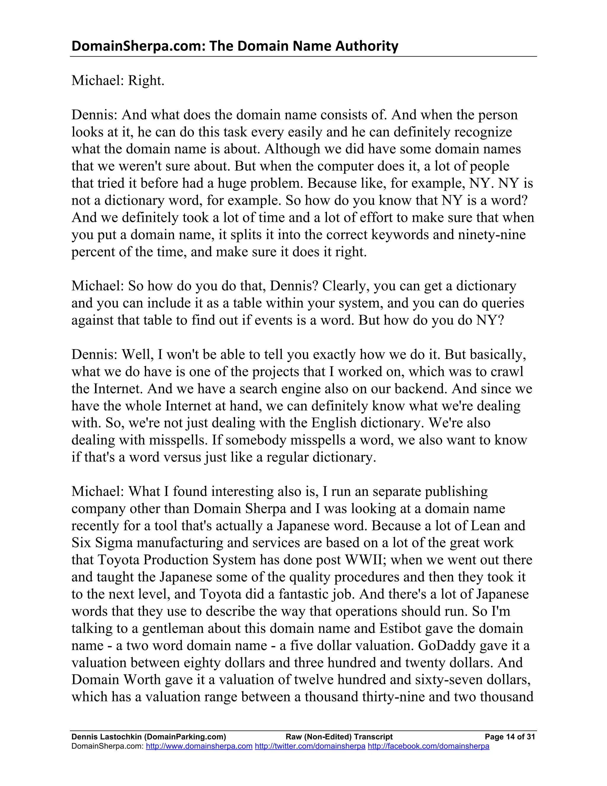 DomainSherpa.com:	
  The	
  Domain	
  Name	
  Authority	
  

Michael: Right.

Dennis: And what does the domain name consists of. And when the person
looks at it, he can do this task every easily and he can definitely recognize
what the domain name is about. Although we did have some domain names
that we weren't sure about. But when the computer does it, a lot of people
that tried it before had a huge problem. Because like, for example, NY. NY is
not a dictionary word, for example. So how do you know that NY is a word?
And we definitely took a lot of time and a lot of effort to make sure that when
you put a domain name, it splits it into the correct keywords and ninety-nine
percent of the time, and make sure it does it right.

Michael: So how do you do that, Dennis? Clearly, you can get a dictionary
and you can include it as a table within your system, and you can do queries
against that table to find out if events is a word. But how do you do NY?

Dennis: Well, I won't be able to tell you exactly how we do it. But basically,
what we do have is one of the projects that I worked on, which was to crawl
the Internet. And we have a search engine also on our backend. And since we
have the whole Internet at hand, we can definitely know what we're dealing
with. So, we're not just dealing with the English dictionary. We're also
dealing with misspells. If somebody misspells a word, we also want to know
if that's a word versus just like a regular dictionary.

Michael: What I found interesting also is, I run an separate publishing
company other than Domain Sherpa and I was looking at a domain name
recently for a tool that's actually a Japanese word. Because a lot of Lean and
Six Sigma manufacturing and services are based on a lot of the great work
that Toyota Production System has done post WWII; when we went out there
and taught the Japanese some of the quality procedures and then they took it
to the next level, and Toyota did a fantastic job. And there's a lot of Japanese
words that they use to describe the way that operations should run. So I'm
talking to a gentleman about this domain name and Estibot gave the domain
name - a two word domain name - a five dollar valuation. GoDaddy gave it a
valuation between eighty dollars and three hundred and twenty dollars. And
Domain Worth gave it a valuation of twelve hundred and sixty-seven dollars,
which has a valuation range between a thousand thirty-nine and two thousand

Dennis Lastochkin (DomainParking.com)                    Raw (Non-Edited) Transcript                         Page 14 of 31
DomainSherpa.com: http://www.domainsherpa.com http://twitter.com/domainsherpa http://facebook.com/domainsherpa
 