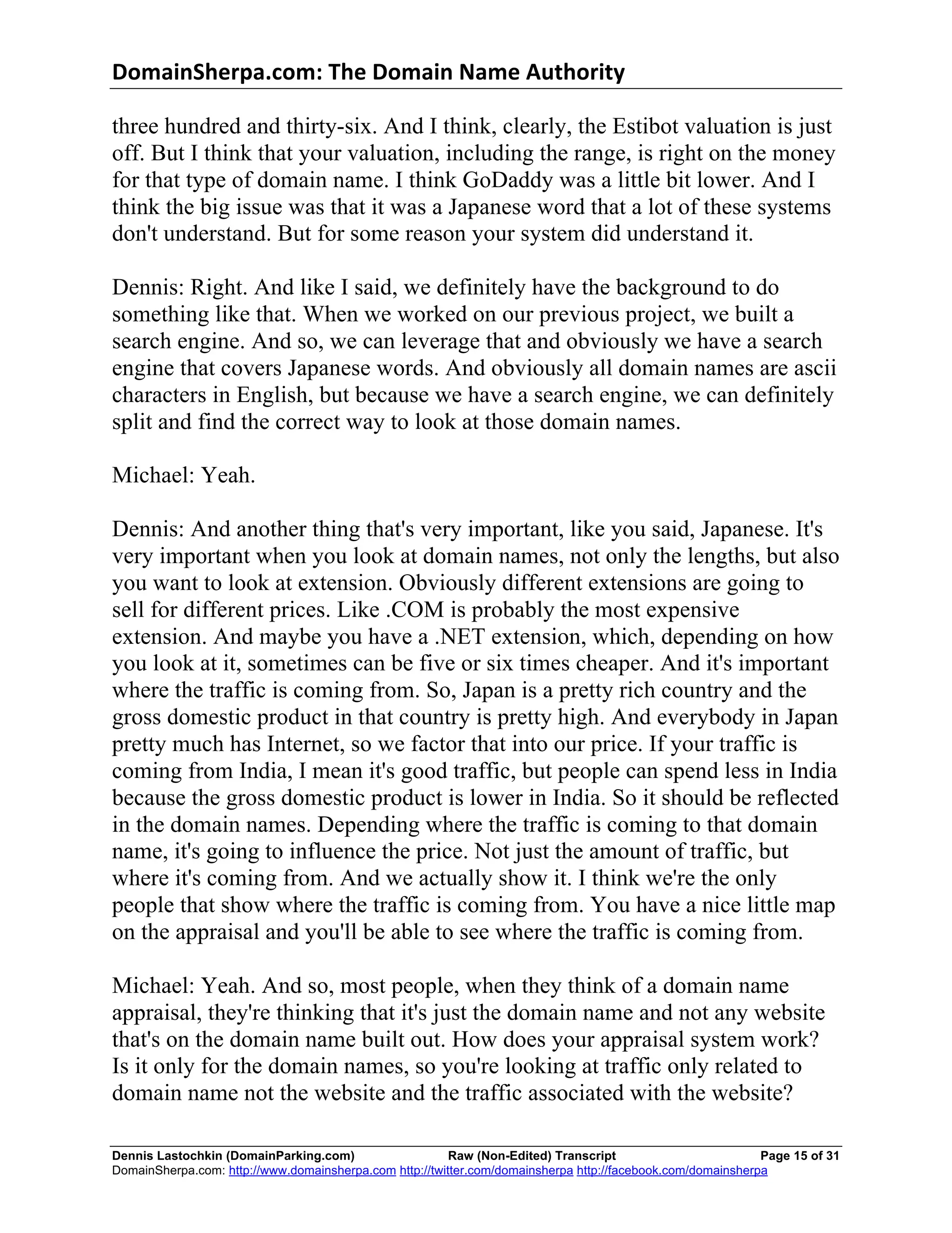 DomainSherpa.com:	
  The	
  Domain	
  Name	
  Authority	
  

three hundred and thirty-six. And I think, clearly, the Estibot valuation is just
off. But I think that your valuation, including the range, is right on the money
for that type of domain name. I think GoDaddy was a little bit lower. And I
think the big issue was that it was a Japanese word that a lot of these systems
don't understand. But for some reason your system did understand it.

Dennis: Right. And like I said, we definitely have the background to do
something like that. When we worked on our previous project, we built a
search engine. And so, we can leverage that and obviously we have a search
engine that covers Japanese words. And obviously all domain names are ascii
characters in English, but because we have a search engine, we can definitely
split and find the correct way to look at those domain names.

Michael: Yeah.

Dennis: And another thing that's very important, like you said, Japanese. It's
very important when you look at domain names, not only the lengths, but also
you want to look at extension. Obviously different extensions are going to
sell for different prices. Like .COM is probably the most expensive
extension. And maybe you have a .NET extension, which, depending on how
you look at it, sometimes can be five or six times cheaper. And it's important
where the traffic is coming from. So, Japan is a pretty rich country and the
gross domestic product in that country is pretty high. And everybody in Japan
pretty much has Internet, so we factor that into our price. If your traffic is
coming from India, I mean it's good traffic, but people can spend less in India
because the gross domestic product is lower in India. So it should be reflected
in the domain names. Depending where the traffic is coming to that domain
name, it's going to influence the price. Not just the amount of traffic, but
where it's coming from. And we actually show it. I think we're the only
people that show where the traffic is coming from. You have a nice little map
on the appraisal and you'll be able to see where the traffic is coming from.

Michael: Yeah. And so, most people, when they think of a domain name
appraisal, they're thinking that it's just the domain name and not any website
that's on the domain name built out. How does your appraisal system work?
Is it only for the domain names, so you're looking at traffic only related to
domain name not the website and the traffic associated with the website?

Dennis Lastochkin (DomainParking.com)                    Raw (Non-Edited) Transcript                         Page 15 of 31
DomainSherpa.com: http://www.domainsherpa.com http://twitter.com/domainsherpa http://facebook.com/domainsherpa
 