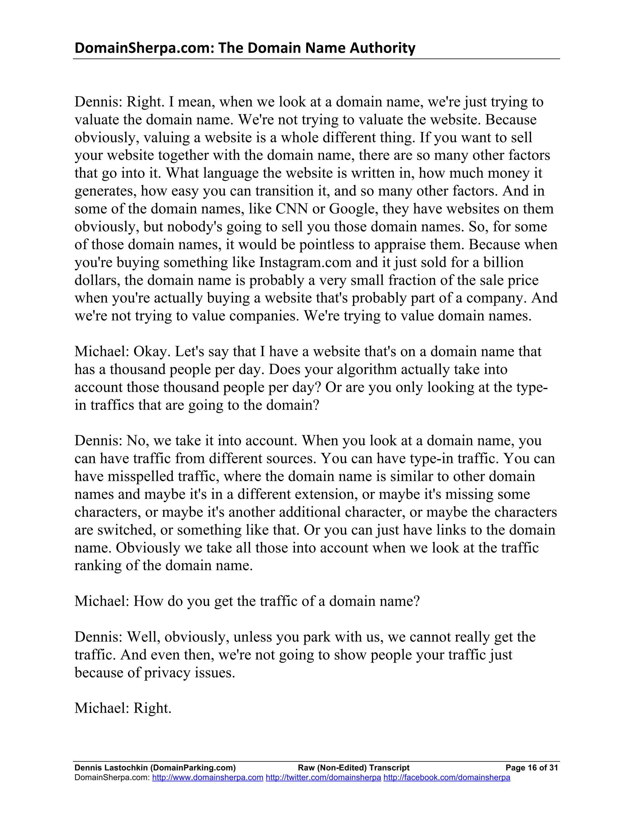 DomainSherpa.com:	
  The	
  Domain	
  Name	
  Authority	
  


Dennis: Right. I mean, when we look at a domain name, we're just trying to
valuate the domain name. We're not trying to valuate the website. Because
obviously, valuing a website is a whole different thing. If you want to sell
your website together with the domain name, there are so many other factors
that go into it. What language the website is written in, how much money it
generates, how easy you can transition it, and so many other factors. And in
some of the domain names, like CNN or Google, they have websites on them
obviously, but nobody's going to sell you those domain names. So, for some
of those domain names, it would be pointless to appraise them. Because when
you're buying something like Instagram.com and it just sold for a billion
dollars, the domain name is probably a very small fraction of the sale price
when you're actually buying a website that's probably part of a company. And
we're not trying to value companies. We're trying to value domain names.

Michael: Okay. Let's say that I have a website that's on a domain name that
has a thousand people per day. Does your algorithm actually take into
account those thousand people per day? Or are you only looking at the type-
in traffics that are going to the domain?

Dennis: No, we take it into account. When you look at a domain name, you
can have traffic from different sources. You can have type-in traffic. You can
have misspelled traffic, where the domain name is similar to other domain
names and maybe it's in a different extension, or maybe it's missing some
characters, or maybe it's another additional character, or maybe the characters
are switched, or something like that. Or you can just have links to the domain
name. Obviously we take all those into account when we look at the traffic
ranking of the domain name.

Michael: How do you get the traffic of a domain name?

Dennis: Well, obviously, unless you park with us, we cannot really get the
traffic. And even then, we're not going to show people your traffic just
because of privacy issues.

Michael: Right.


Dennis Lastochkin (DomainParking.com)                    Raw (Non-Edited) Transcript                         Page 16 of 31
DomainSherpa.com: http://www.domainsherpa.com http://twitter.com/domainsherpa http://facebook.com/domainsherpa
 