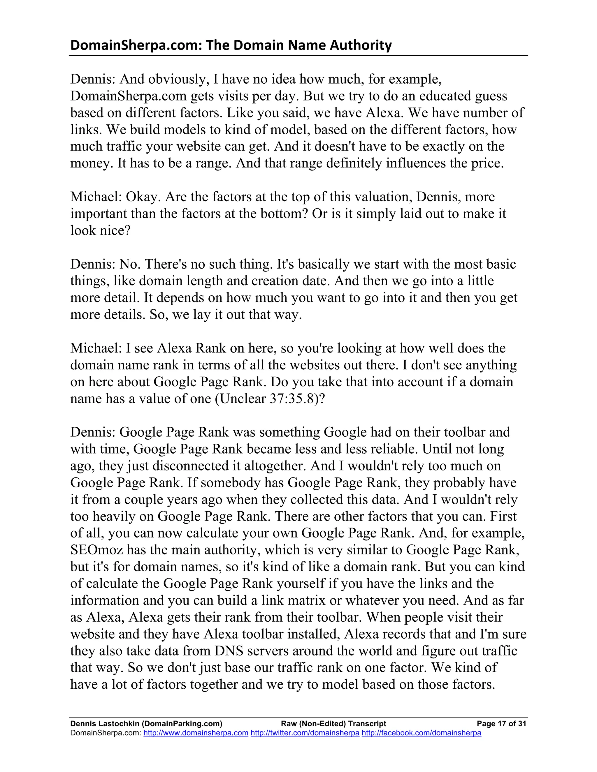 DomainSherpa.com:	
  The	
  Domain	
  Name	
  Authority	
  

Dennis: And obviously, I have no idea how much, for example,
DomainSherpa.com gets visits per day. But we try to do an educated guess
based on different factors. Like you said, we have Alexa. We have number of
links. We build models to kind of model, based on the different factors, how
much traffic your website can get. And it doesn't have to be exactly on the
money. It has to be a range. And that range definitely influences the price.

Michael: Okay. Are the factors at the top of this valuation, Dennis, more
important than the factors at the bottom? Or is it simply laid out to make it
look nice?

Dennis: No. There's no such thing. It's basically we start with the most basic
things, like domain length and creation date. And then we go into a little
more detail. It depends on how much you want to go into it and then you get
more details. So, we lay it out that way.

Michael: I see Alexa Rank on here, so you're looking at how well does the
domain name rank in terms of all the websites out there. I don't see anything
on here about Google Page Rank. Do you take that into account if a domain
name has a value of one (Unclear 37:35.8)?

Dennis: Google Page Rank was something Google had on their toolbar and
with time, Google Page Rank became less and less reliable. Until not long
ago, they just disconnected it altogether. And I wouldn't rely too much on
Google Page Rank. If somebody has Google Page Rank, they probably have
it from a couple years ago when they collected this data. And I wouldn't rely
too heavily on Google Page Rank. There are other factors that you can. First
of all, you can now calculate your own Google Page Rank. And, for example,
SEOmoz has the main authority, which is very similar to Google Page Rank,
but it's for domain names, so it's kind of like a domain rank. But you can kind
of calculate the Google Page Rank yourself if you have the links and the
information and you can build a link matrix or whatever you need. And as far
as Alexa, Alexa gets their rank from their toolbar. When people visit their
website and they have Alexa toolbar installed, Alexa records that and I'm sure
they also take data from DNS servers around the world and figure out traffic
that way. So we don't just base our traffic rank on one factor. We kind of
have a lot of factors together and we try to model based on those factors.

Dennis Lastochkin (DomainParking.com)                    Raw (Non-Edited) Transcript                         Page 17 of 31
DomainSherpa.com: http://www.domainsherpa.com http://twitter.com/domainsherpa http://facebook.com/domainsherpa
 