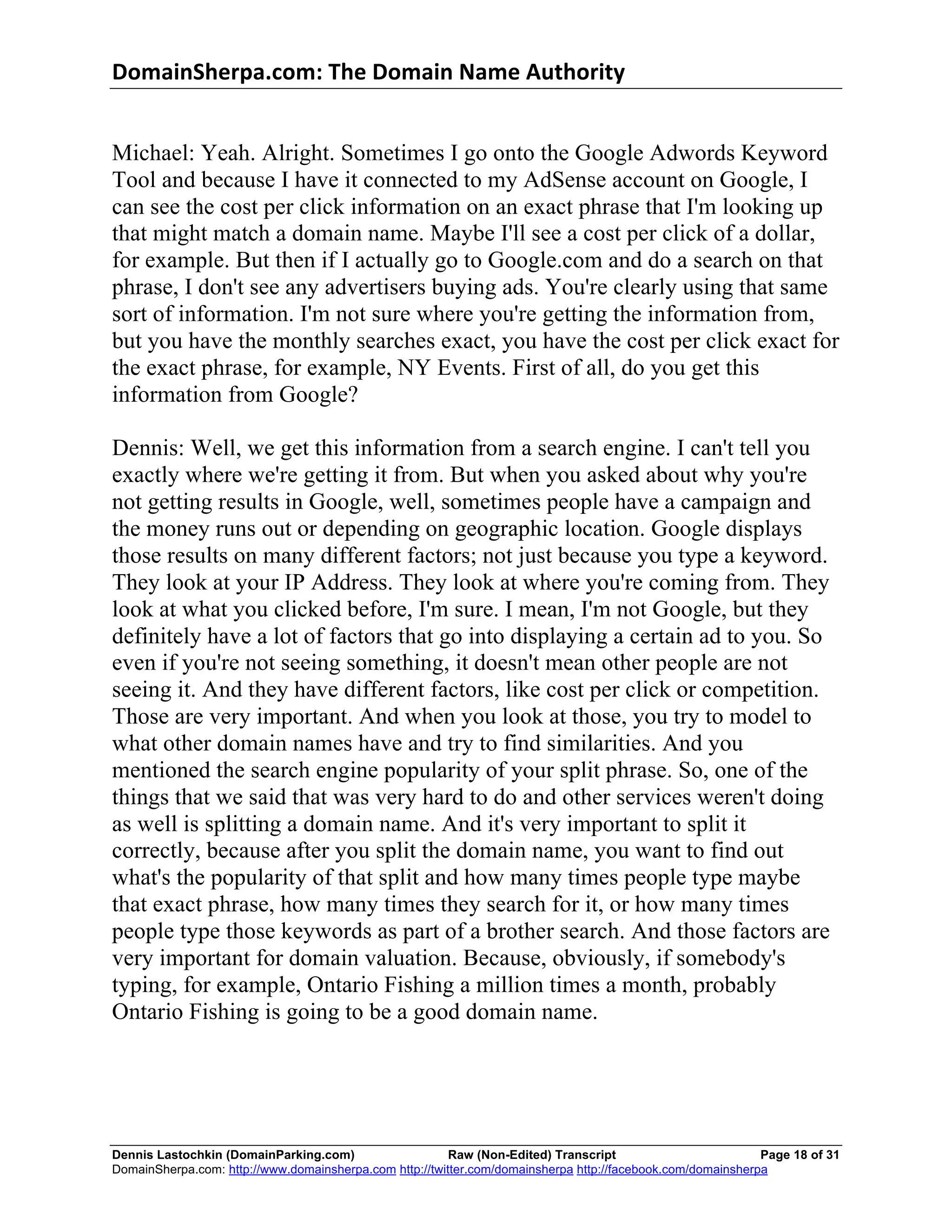 DomainSherpa.com:	
  The	
  Domain	
  Name	
  Authority	
  


Michael: Yeah. Alright. Sometimes I go onto the Google Adwords Keyword
Tool and because I have it connected to my AdSense account on Google, I
can see the cost per click information on an exact phrase that I'm looking up
that might match a domain name. Maybe I'll see a cost per click of a dollar,
for example. But then if I actually go to Google.com and do a search on that
phrase, I don't see any advertisers buying ads. You're clearly using that same
sort of information. I'm not sure where you're getting the information from,
but you have the monthly searches exact, you have the cost per click exact for
the exact phrase, for example, NY Events. First of all, do you get this
information from Google?

Dennis: Well, we get this information from a search engine. I can't tell you
exactly where we're getting it from. But when you asked about why you're
not getting results in Google, well, sometimes people have a campaign and
the money runs out or depending on geographic location. Google displays
those results on many different factors; not just because you type a keyword.
They look at your IP Address. They look at where you're coming from. They
look at what you clicked before, I'm sure. I mean, I'm not Google, but they
definitely have a lot of factors that go into displaying a certain ad to you. So
even if you're not seeing something, it doesn't mean other people are not
seeing it. And they have different factors, like cost per click or competition.
Those are very important. And when you look at those, you try to model to
what other domain names have and try to find similarities. And you
mentioned the search engine popularity of your split phrase. So, one of the
things that we said that was very hard to do and other services weren't doing
as well is splitting a domain name. And it's very important to split it
correctly, because after you split the domain name, you want to find out
what's the popularity of that split and how many times people type maybe
that exact phrase, how many times they search for it, or how many times
people type those keywords as part of a brother search. And those factors are
very important for domain valuation. Because, obviously, if somebody's
typing, for example, Ontario Fishing a million times a month, probably
Ontario Fishing is going to be a good domain name.




Dennis Lastochkin (DomainParking.com)                    Raw (Non-Edited) Transcript                         Page 18 of 31
DomainSherpa.com: http://www.domainsherpa.com http://twitter.com/domainsherpa http://facebook.com/domainsherpa
 