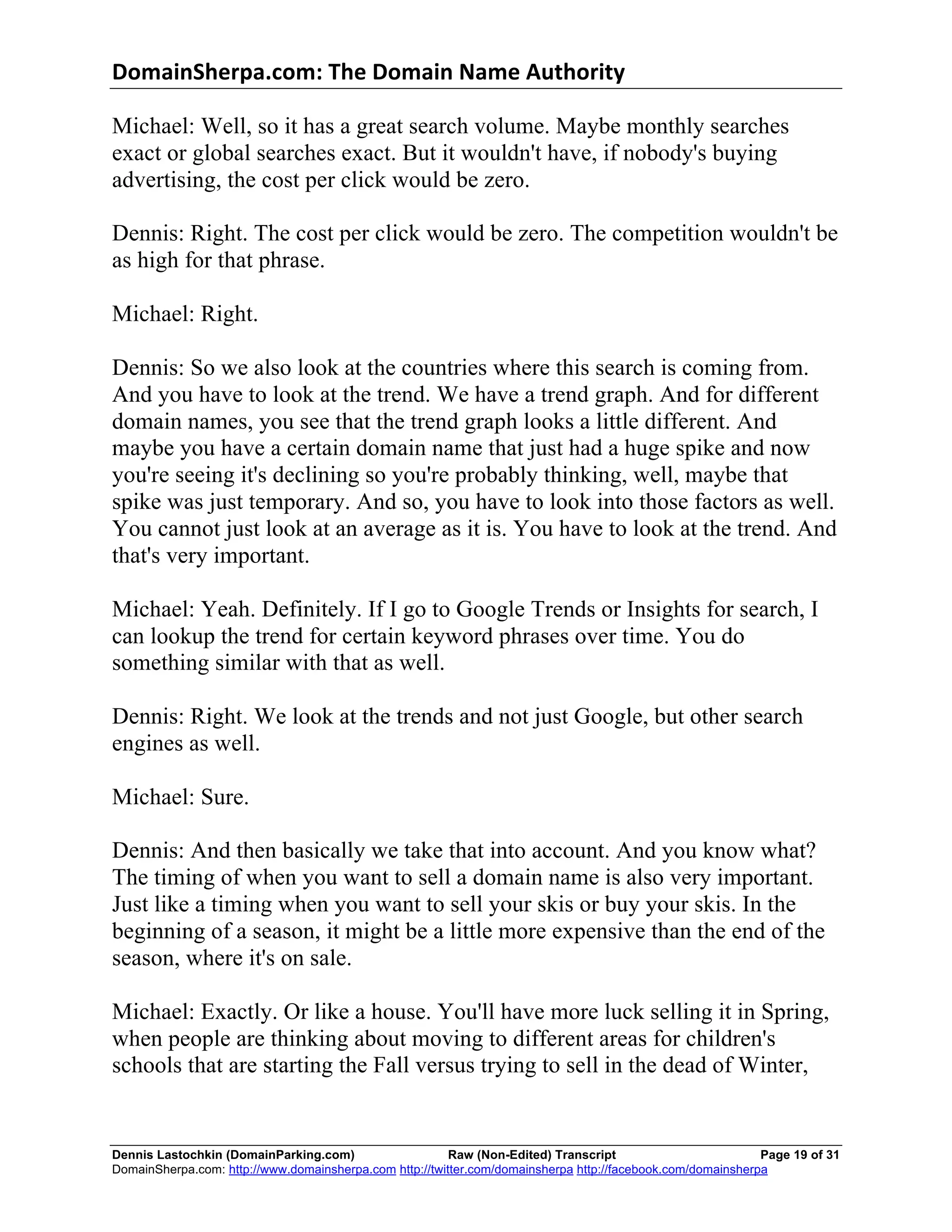 DomainSherpa.com:	
  The	
  Domain	
  Name	
  Authority	
  

Michael: Well, so it has a great search volume. Maybe monthly searches
exact or global searches exact. But it wouldn't have, if nobody's buying
advertising, the cost per click would be zero.

Dennis: Right. The cost per click would be zero. The competition wouldn't be
as high for that phrase.

Michael: Right.

Dennis: So we also look at the countries where this search is coming from.
And you have to look at the trend. We have a trend graph. And for different
domain names, you see that the trend graph looks a little different. And
maybe you have a certain domain name that just had a huge spike and now
you're seeing it's declining so you're probably thinking, well, maybe that
spike was just temporary. And so, you have to look into those factors as well.
You cannot just look at an average as it is. You have to look at the trend. And
that's very important.

Michael: Yeah. Definitely. If I go to Google Trends or Insights for search, I
can lookup the trend for certain keyword phrases over time. You do
something similar with that as well.

Dennis: Right. We look at the trends and not just Google, but other search
engines as well.

Michael: Sure.

Dennis: And then basically we take that into account. And you know what?
The timing of when you want to sell a domain name is also very important.
Just like a timing when you want to sell your skis or buy your skis. In the
beginning of a season, it might be a little more expensive than the end of the
season, where it's on sale.

Michael: Exactly. Or like a house. You'll have more luck selling it in Spring,
when people are thinking about moving to different areas for children's
schools that are starting the Fall versus trying to sell in the dead of Winter,


Dennis Lastochkin (DomainParking.com)                    Raw (Non-Edited) Transcript                         Page 19 of 31
DomainSherpa.com: http://www.domainsherpa.com http://twitter.com/domainsherpa http://facebook.com/domainsherpa
 