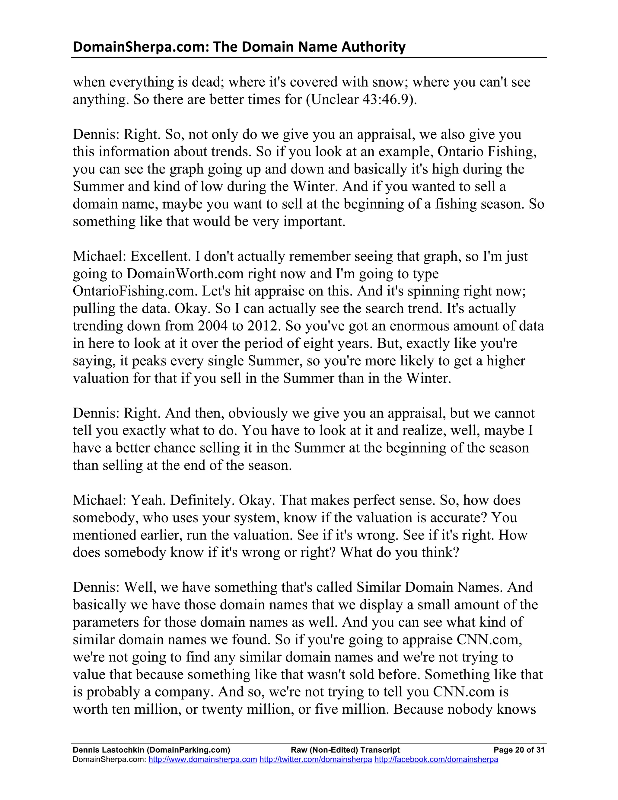 DomainSherpa.com:	
  The	
  Domain	
  Name	
  Authority	
  

when everything is dead; where it's covered with snow; where you can't see
anything. So there are better times for (Unclear 43:46.9).

Dennis: Right. So, not only do we give you an appraisal, we also give you
this information about trends. So if you look at an example, Ontario Fishing,
you can see the graph going up and down and basically it's high during the
Summer and kind of low during the Winter. And if you wanted to sell a
domain name, maybe you want to sell at the beginning of a fishing season. So
something like that would be very important.

Michael: Excellent. I don't actually remember seeing that graph, so I'm just
going to DomainWorth.com right now and I'm going to type
OntarioFishing.com. Let's hit appraise on this. And it's spinning right now;
pulling the data. Okay. So I can actually see the search trend. It's actually
trending down from 2004 to 2012. So you've got an enormous amount of data
in here to look at it over the period of eight years. But, exactly like you're
saying, it peaks every single Summer, so you're more likely to get a higher
valuation for that if you sell in the Summer than in the Winter.

Dennis: Right. And then, obviously we give you an appraisal, but we cannot
tell you exactly what to do. You have to look at it and realize, well, maybe I
have a better chance selling it in the Summer at the beginning of the season
than selling at the end of the season.

Michael: Yeah. Definitely. Okay. That makes perfect sense. So, how does
somebody, who uses your system, know if the valuation is accurate? You
mentioned earlier, run the valuation. See if it's wrong. See if it's right. How
does somebody know if it's wrong or right? What do you think?

Dennis: Well, we have something that's called Similar Domain Names. And
basically we have those domain names that we display a small amount of the
parameters for those domain names as well. And you can see what kind of
similar domain names we found. So if you're going to appraise CNN.com,
we're not going to find any similar domain names and we're not trying to
value that because something like that wasn't sold before. Something like that
is probably a company. And so, we're not trying to tell you CNN.com is
worth ten million, or twenty million, or five million. Because nobody knows

Dennis Lastochkin (DomainParking.com)                    Raw (Non-Edited) Transcript                         Page 20 of 31
DomainSherpa.com: http://www.domainsherpa.com http://twitter.com/domainsherpa http://facebook.com/domainsherpa
 