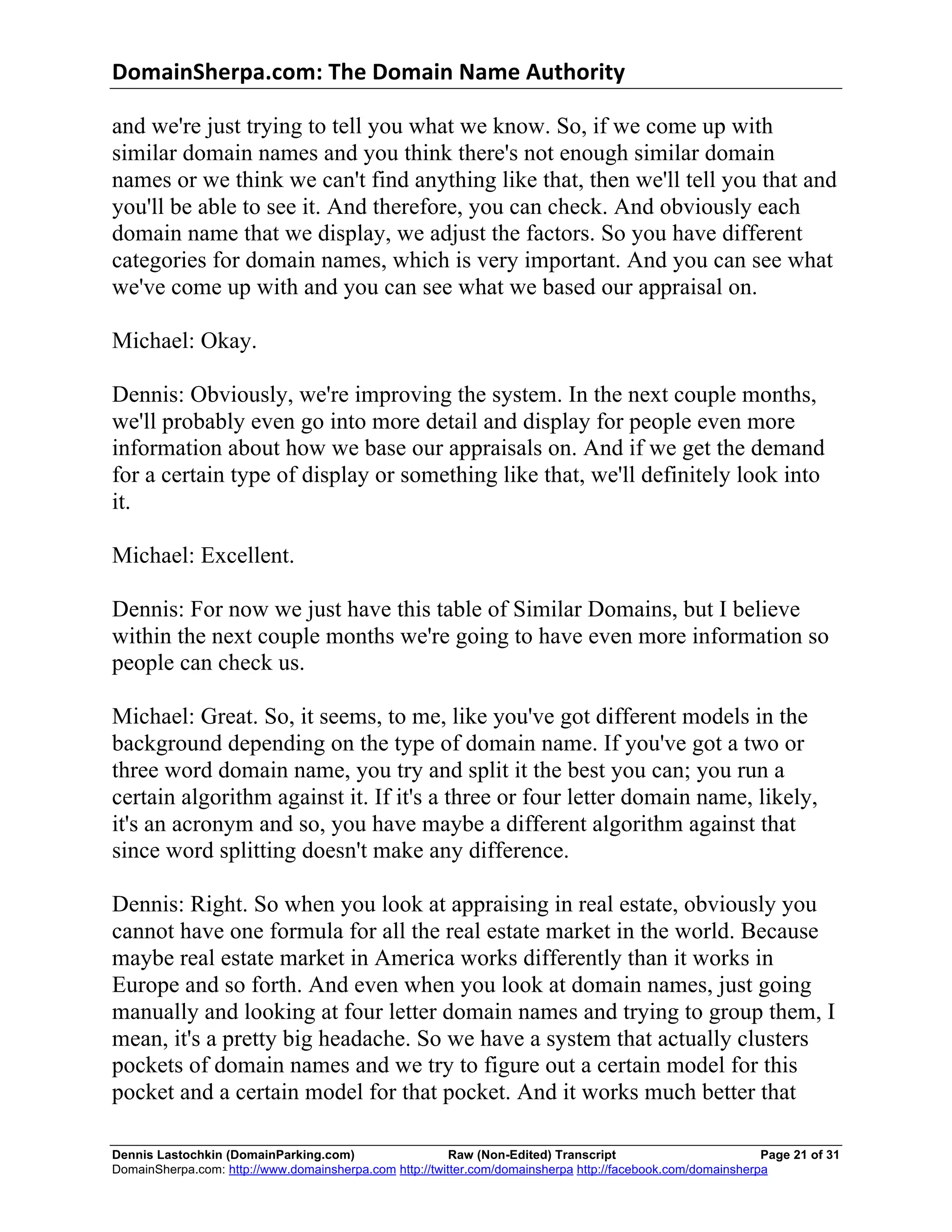 DomainSherpa.com:	
  The	
  Domain	
  Name	
  Authority	
  

and we're just trying to tell you what we know. So, if we come up with
similar domain names and you think there's not enough similar domain
names or we think we can't find anything like that, then we'll tell you that and
you'll be able to see it. And therefore, you can check. And obviously each
domain name that we display, we adjust the factors. So you have different
categories for domain names, which is very important. And you can see what
we've come up with and you can see what we based our appraisal on.

Michael: Okay.

Dennis: Obviously, we're improving the system. In the next couple months,
we'll probably even go into more detail and display for people even more
information about how we base our appraisals on. And if we get the demand
for a certain type of display or something like that, we'll definitely look into
it.

Michael: Excellent.

Dennis: For now we just have this table of Similar Domains, but I believe
within the next couple months we're going to have even more information so
people can check us.

Michael: Great. So, it seems, to me, like you've got different models in the
background depending on the type of domain name. If you've got a two or
three word domain name, you try and split it the best you can; you run a
certain algorithm against it. If it's a three or four letter domain name, likely,
it's an acronym and so, you have maybe a different algorithm against that
since word splitting doesn't make any difference.

Dennis: Right. So when you look at appraising in real estate, obviously you
cannot have one formula for all the real estate market in the world. Because
maybe real estate market in America works differently than it works in
Europe and so forth. And even when you look at domain names, just going
manually and looking at four letter domain names and trying to group them, I
mean, it's a pretty big headache. So we have a system that actually clusters
pockets of domain names and we try to figure out a certain model for this
pocket and a certain model for that pocket. And it works much better that

Dennis Lastochkin (DomainParking.com)                    Raw (Non-Edited) Transcript                         Page 21 of 31
DomainSherpa.com: http://www.domainsherpa.com http://twitter.com/domainsherpa http://facebook.com/domainsherpa
 