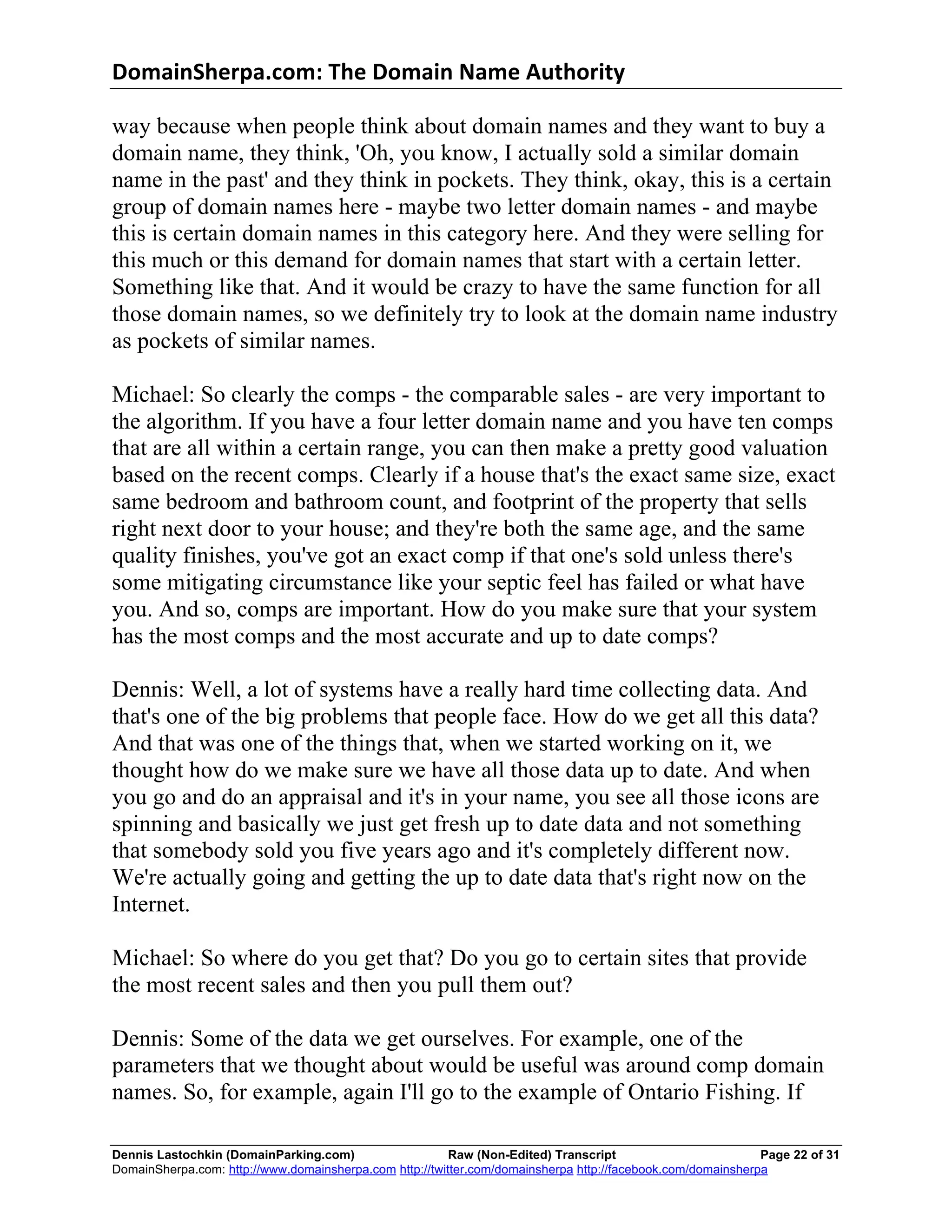DomainSherpa.com:	
  The	
  Domain	
  Name	
  Authority	
  

way because when people think about domain names and they want to buy a
domain name, they think, 'Oh, you know, I actually sold a similar domain
name in the past' and they think in pockets. They think, okay, this is a certain
group of domain names here - maybe two letter domain names - and maybe
this is certain domain names in this category here. And they were selling for
this much or this demand for domain names that start with a certain letter.
Something like that. And it would be crazy to have the same function for all
those domain names, so we definitely try to look at the domain name industry
as pockets of similar names.

Michael: So clearly the comps - the comparable sales - are very important to
the algorithm. If you have a four letter domain name and you have ten comps
that are all within a certain range, you can then make a pretty good valuation
based on the recent comps. Clearly if a house that's the exact same size, exact
same bedroom and bathroom count, and footprint of the property that sells
right next door to your house; and they're both the same age, and the same
quality finishes, you've got an exact comp if that one's sold unless there's
some mitigating circumstance like your septic feel has failed or what have
you. And so, comps are important. How do you make sure that your system
has the most comps and the most accurate and up to date comps?

Dennis: Well, a lot of systems have a really hard time collecting data. And
that's one of the big problems that people face. How do we get all this data?
And that was one of the things that, when we started working on it, we
thought how do we make sure we have all those data up to date. And when
you go and do an appraisal and it's in your name, you see all those icons are
spinning and basically we just get fresh up to date data and not something
that somebody sold you five years ago and it's completely different now.
We're actually going and getting the up to date data that's right now on the
Internet.

Michael: So where do you get that? Do you go to certain sites that provide
the most recent sales and then you pull them out?

Dennis: Some of the data we get ourselves. For example, one of the
parameters that we thought about would be useful was around comp domain
names. So, for example, again I'll go to the example of Ontario Fishing. If

Dennis Lastochkin (DomainParking.com)                    Raw (Non-Edited) Transcript                         Page 22 of 31
DomainSherpa.com: http://www.domainsherpa.com http://twitter.com/domainsherpa http://facebook.com/domainsherpa
 