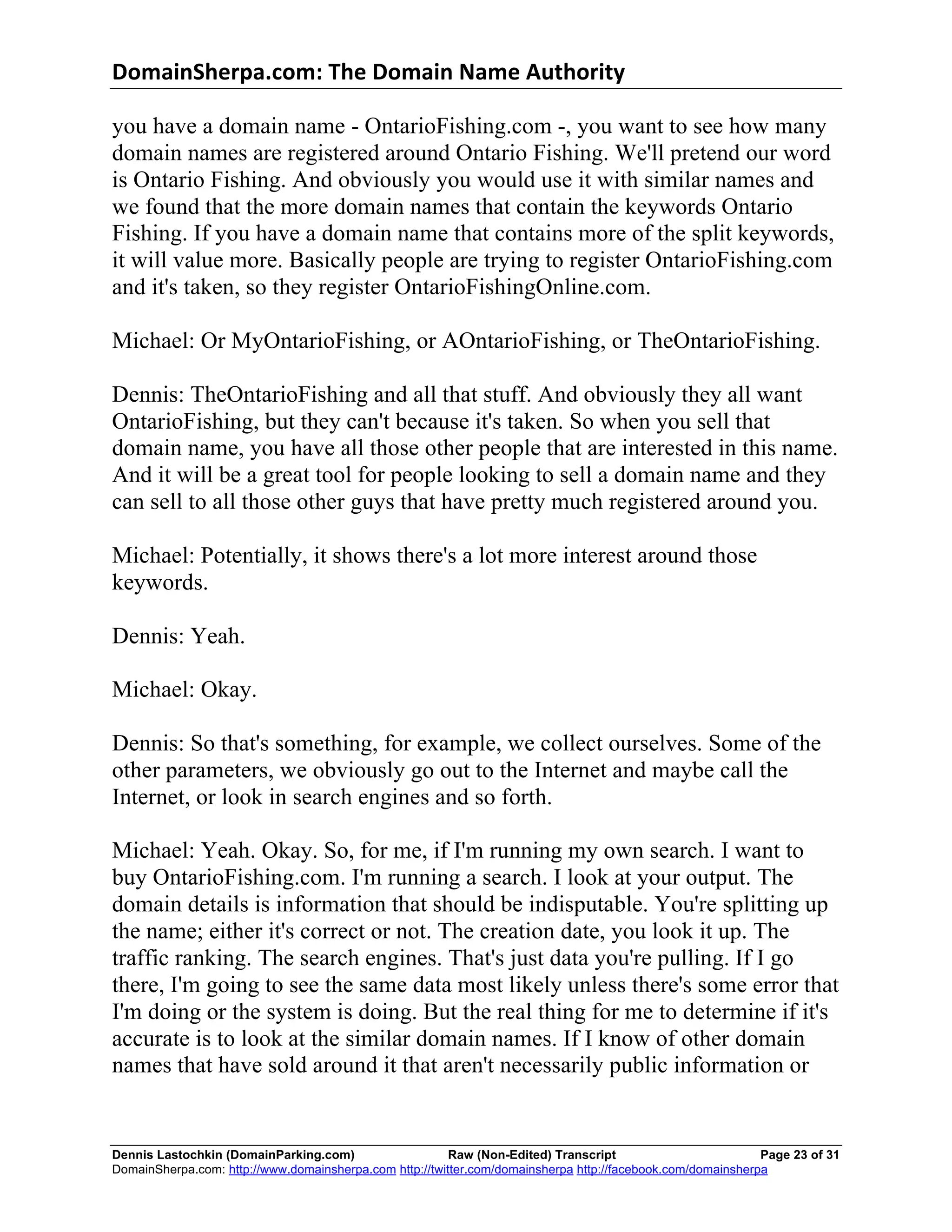 DomainSherpa.com:	
  The	
  Domain	
  Name	
  Authority	
  

you have a domain name - OntarioFishing.com -, you want to see how many
domain names are registered around Ontario Fishing. We'll pretend our word
is Ontario Fishing. And obviously you would use it with similar names and
we found that the more domain names that contain the keywords Ontario
Fishing. If you have a domain name that contains more of the split keywords,
it will value more. Basically people are trying to register OntarioFishing.com
and it's taken, so they register OntarioFishingOnline.com.

Michael: Or MyOntarioFishing, or AOntarioFishing, or TheOntarioFishing.

Dennis: TheOntarioFishing and all that stuff. And obviously they all want
OntarioFishing, but they can't because it's taken. So when you sell that
domain name, you have all those other people that are interested in this name.
And it will be a great tool for people looking to sell a domain name and they
can sell to all those other guys that have pretty much registered around you.

Michael: Potentially, it shows there's a lot more interest around those
keywords.

Dennis: Yeah.

Michael: Okay.

Dennis: So that's something, for example, we collect ourselves. Some of the
other parameters, we obviously go out to the Internet and maybe call the
Internet, or look in search engines and so forth.

Michael: Yeah. Okay. So, for me, if I'm running my own search. I want to
buy OntarioFishing.com. I'm running a search. I look at your output. The
domain details is information that should be indisputable. You're splitting up
the name; either it's correct or not. The creation date, you look it up. The
traffic ranking. The search engines. That's just data you're pulling. If I go
there, I'm going to see the same data most likely unless there's some error that
I'm doing or the system is doing. But the real thing for me to determine if it's
accurate is to look at the similar domain names. If I know of other domain
names that have sold around it that aren't necessarily public information or


Dennis Lastochkin (DomainParking.com)                    Raw (Non-Edited) Transcript                         Page 23 of 31
DomainSherpa.com: http://www.domainsherpa.com http://twitter.com/domainsherpa http://facebook.com/domainsherpa
 