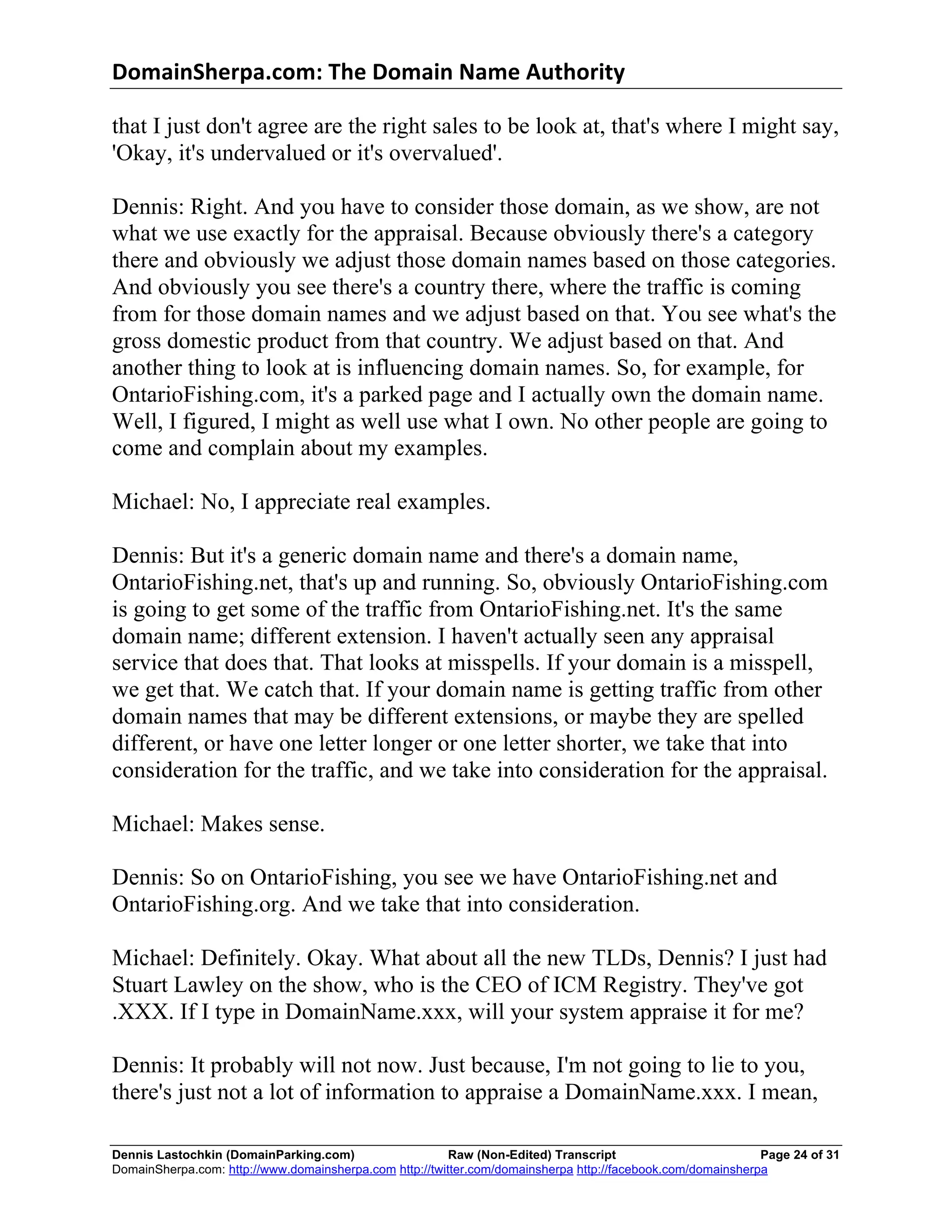 DomainSherpa.com:	
  The	
  Domain	
  Name	
  Authority	
  

that I just don't agree are the right sales to be look at, that's where I might say,
'Okay, it's undervalued or it's overvalued'.

Dennis: Right. And you have to consider those domain, as we show, are not
what we use exactly for the appraisal. Because obviously there's a category
there and obviously we adjust those domain names based on those categories.
And obviously you see there's a country there, where the traffic is coming
from for those domain names and we adjust based on that. You see what's the
gross domestic product from that country. We adjust based on that. And
another thing to look at is influencing domain names. So, for example, for
OntarioFishing.com, it's a parked page and I actually own the domain name.
Well, I figured, I might as well use what I own. No other people are going to
come and complain about my examples.

Michael: No, I appreciate real examples.

Dennis: But it's a generic domain name and there's a domain name,
OntarioFishing.net, that's up and running. So, obviously OntarioFishing.com
is going to get some of the traffic from OntarioFishing.net. It's the same
domain name; different extension. I haven't actually seen any appraisal
service that does that. That looks at misspells. If your domain is a misspell,
we get that. We catch that. If your domain name is getting traffic from other
domain names that may be different extensions, or maybe they are spelled
different, or have one letter longer or one letter shorter, we take that into
consideration for the traffic, and we take into consideration for the appraisal.

Michael: Makes sense.

Dennis: So on OntarioFishing, you see we have OntarioFishing.net and
OntarioFishing.org. And we take that into consideration.

Michael: Definitely. Okay. What about all the new TLDs, Dennis? I just had
Stuart Lawley on the show, who is the CEO of ICM Registry. They've got
.XXX. If I type in DomainName.xxx, will your system appraise it for me?

Dennis: It probably will not now. Just because, I'm not going to lie to you,
there's just not a lot of information to appraise a DomainName.xxx. I mean,

Dennis Lastochkin (DomainParking.com)                    Raw (Non-Edited) Transcript                         Page 24 of 31
DomainSherpa.com: http://www.domainsherpa.com http://twitter.com/domainsherpa http://facebook.com/domainsherpa
 