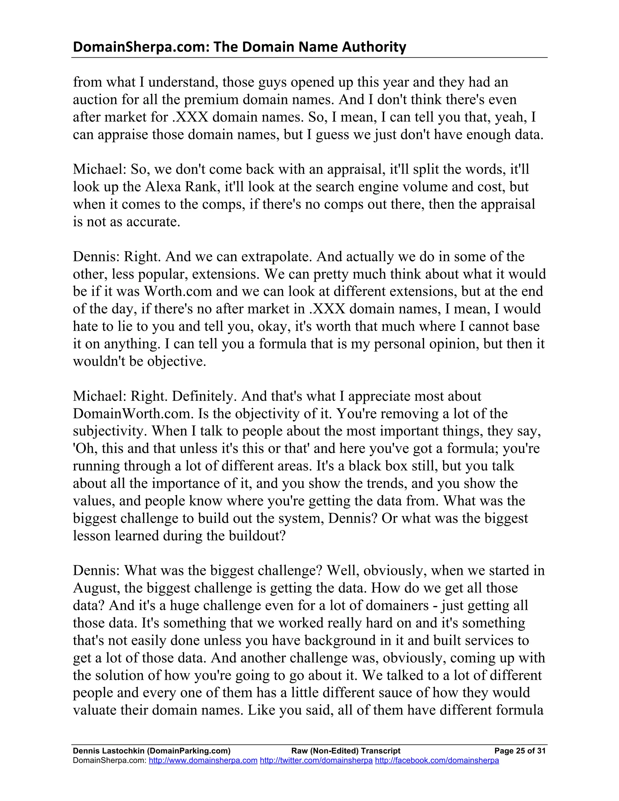 DomainSherpa.com:	
  The	
  Domain	
  Name	
  Authority	
  

from what I understand, those guys opened up this year and they had an
auction for all the premium domain names. And I don't think there's even
after market for .XXX domain names. So, I mean, I can tell you that, yeah, I
can appraise those domain names, but I guess we just don't have enough data.

Michael: So, we don't come back with an appraisal, it'll split the words, it'll
look up the Alexa Rank, it'll look at the search engine volume and cost, but
when it comes to the comps, if there's no comps out there, then the appraisal
is not as accurate.

Dennis: Right. And we can extrapolate. And actually we do in some of the
other, less popular, extensions. We can pretty much think about what it would
be if it was Worth.com and we can look at different extensions, but at the end
of the day, if there's no after market in .XXX domain names, I mean, I would
hate to lie to you and tell you, okay, it's worth that much where I cannot base
it on anything. I can tell you a formula that is my personal opinion, but then it
wouldn't be objective.

Michael: Right. Definitely. And that's what I appreciate most about
DomainWorth.com. Is the objectivity of it. You're removing a lot of the
subjectivity. When I talk to people about the most important things, they say,
'Oh, this and that unless it's this or that' and here you've got a formula; you're
running through a lot of different areas. It's a black box still, but you talk
about all the importance of it, and you show the trends, and you show the
values, and people know where you're getting the data from. What was the
biggest challenge to build out the system, Dennis? Or what was the biggest
lesson learned during the buildout?

Dennis: What was the biggest challenge? Well, obviously, when we started in
August, the biggest challenge is getting the data. How do we get all those
data? And it's a huge challenge even for a lot of domainers - just getting all
those data. It's something that we worked really hard on and it's something
that's not easily done unless you have background in it and built services to
get a lot of those data. And another challenge was, obviously, coming up with
the solution of how you're going to go about it. We talked to a lot of different
people and every one of them has a little different sauce of how they would
valuate their domain names. Like you said, all of them have different formula

Dennis Lastochkin (DomainParking.com)                    Raw (Non-Edited) Transcript                         Page 25 of 31
DomainSherpa.com: http://www.domainsherpa.com http://twitter.com/domainsherpa http://facebook.com/domainsherpa
 