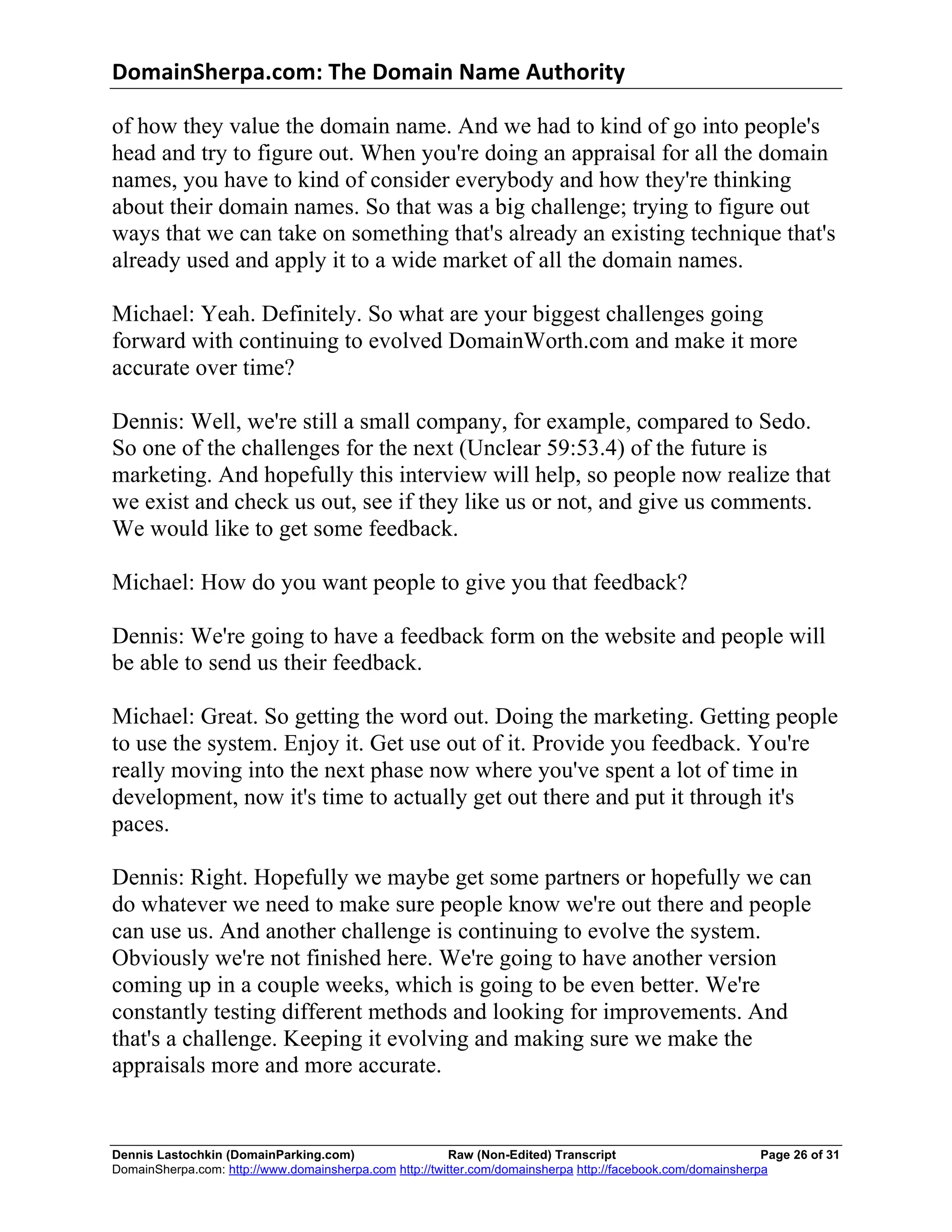 DomainSherpa.com:	
  The	
  Domain	
  Name	
  Authority	
  

of how they value the domain name. And we had to kind of go into people's
head and try to figure out. When you're doing an appraisal for all the domain
names, you have to kind of consider everybody and how they're thinking
about their domain names. So that was a big challenge; trying to figure out
ways that we can take on something that's already an existing technique that's
already used and apply it to a wide market of all the domain names.

Michael: Yeah. Definitely. So what are your biggest challenges going
forward with continuing to evolved DomainWorth.com and make it more
accurate over time?

Dennis: Well, we're still a small company, for example, compared to Sedo.
So one of the challenges for the next (Unclear 59:53.4) of the future is
marketing. And hopefully this interview will help, so people now realize that
we exist and check us out, see if they like us or not, and give us comments.
We would like to get some feedback.

Michael: How do you want people to give you that feedback?

Dennis: We're going to have a feedback form on the website and people will
be able to send us their feedback.

Michael: Great. So getting the word out. Doing the marketing. Getting people
to use the system. Enjoy it. Get use out of it. Provide you feedback. You're
really moving into the next phase now where you've spent a lot of time in
development, now it's time to actually get out there and put it through it's
paces.

Dennis: Right. Hopefully we maybe get some partners or hopefully we can
do whatever we need to make sure people know we're out there and people
can use us. And another challenge is continuing to evolve the system.
Obviously we're not finished here. We're going to have another version
coming up in a couple weeks, which is going to be even better. We're
constantly testing different methods and looking for improvements. And
that's a challenge. Keeping it evolving and making sure we make the
appraisals more and more accurate.


Dennis Lastochkin (DomainParking.com)                    Raw (Non-Edited) Transcript                         Page 26 of 31
DomainSherpa.com: http://www.domainsherpa.com http://twitter.com/domainsherpa http://facebook.com/domainsherpa
 