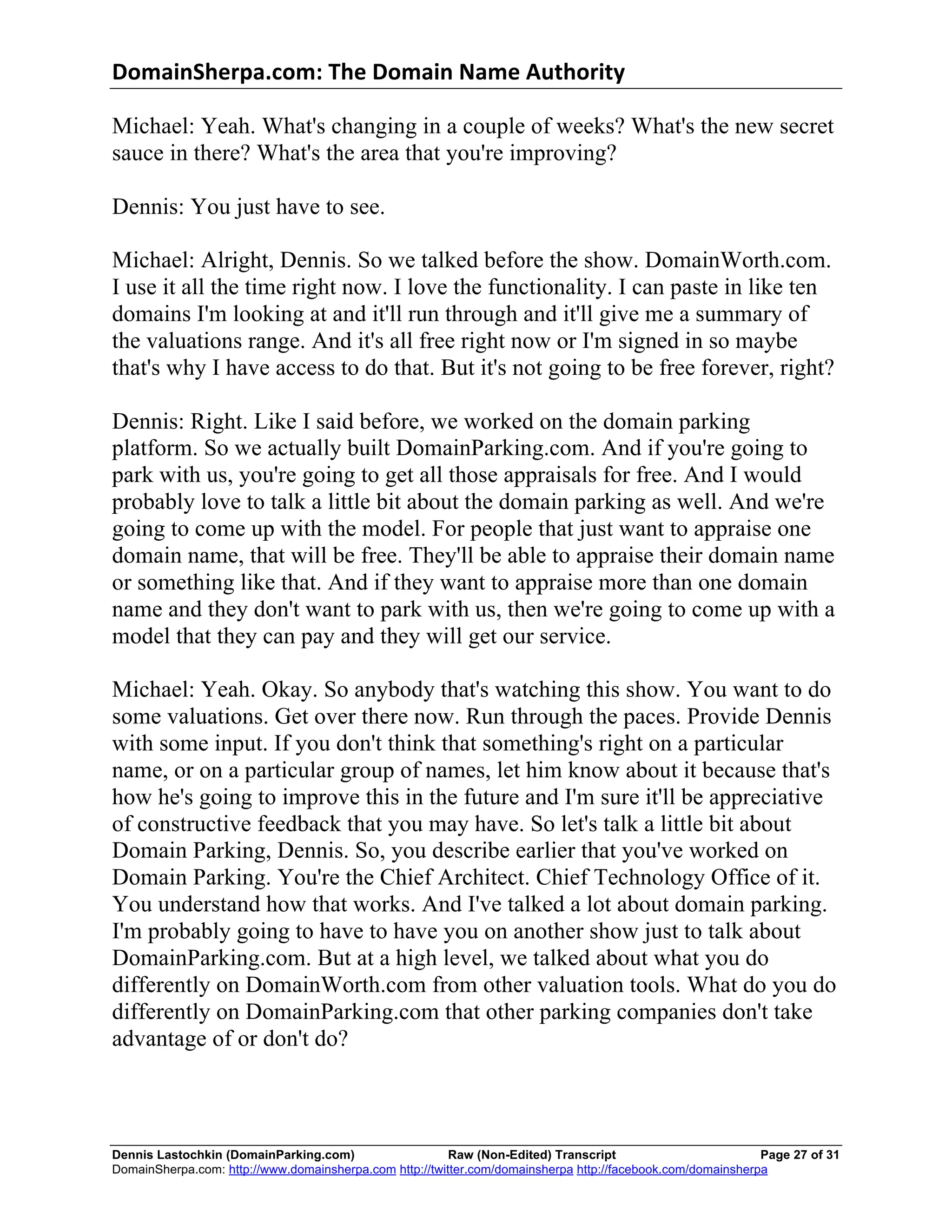 DomainSherpa.com:	
  The	
  Domain	
  Name	
  Authority	
  

Michael: Yeah. What's changing in a couple of weeks? What's the new secret
sauce in there? What's the area that you're improving?

Dennis: You just have to see.

Michael: Alright, Dennis. So we talked before the show. DomainWorth.com.
I use it all the time right now. I love the functionality. I can paste in like ten
domains I'm looking at and it'll run through and it'll give me a summary of
the valuations range. And it's all free right now or I'm signed in so maybe
that's why I have access to do that. But it's not going to be free forever, right?

Dennis: Right. Like I said before, we worked on the domain parking
platform. So we actually built DomainParking.com. And if you're going to
park with us, you're going to get all those appraisals for free. And I would
probably love to talk a little bit about the domain parking as well. And we're
going to come up with the model. For people that just want to appraise one
domain name, that will be free. They'll be able to appraise their domain name
or something like that. And if they want to appraise more than one domain
name and they don't want to park with us, then we're going to come up with a
model that they can pay and they will get our service.

Michael: Yeah. Okay. So anybody that's watching this show. You want to do
some valuations. Get over there now. Run through the paces. Provide Dennis
with some input. If you don't think that something's right on a particular
name, or on a particular group of names, let him know about it because that's
how he's going to improve this in the future and I'm sure it'll be appreciative
of constructive feedback that you may have. So let's talk a little bit about
Domain Parking, Dennis. So, you describe earlier that you've worked on
Domain Parking. You're the Chief Architect. Chief Technology Office of it.
You understand how that works. And I've talked a lot about domain parking.
I'm probably going to have to have you on another show just to talk about
DomainParking.com. But at a high level, we talked about what you do
differently on DomainWorth.com from other valuation tools. What do you do
differently on DomainParking.com that other parking companies don't take
advantage of or don't do?



Dennis Lastochkin (DomainParking.com)                    Raw (Non-Edited) Transcript                         Page 27 of 31
DomainSherpa.com: http://www.domainsherpa.com http://twitter.com/domainsherpa http://facebook.com/domainsherpa
 