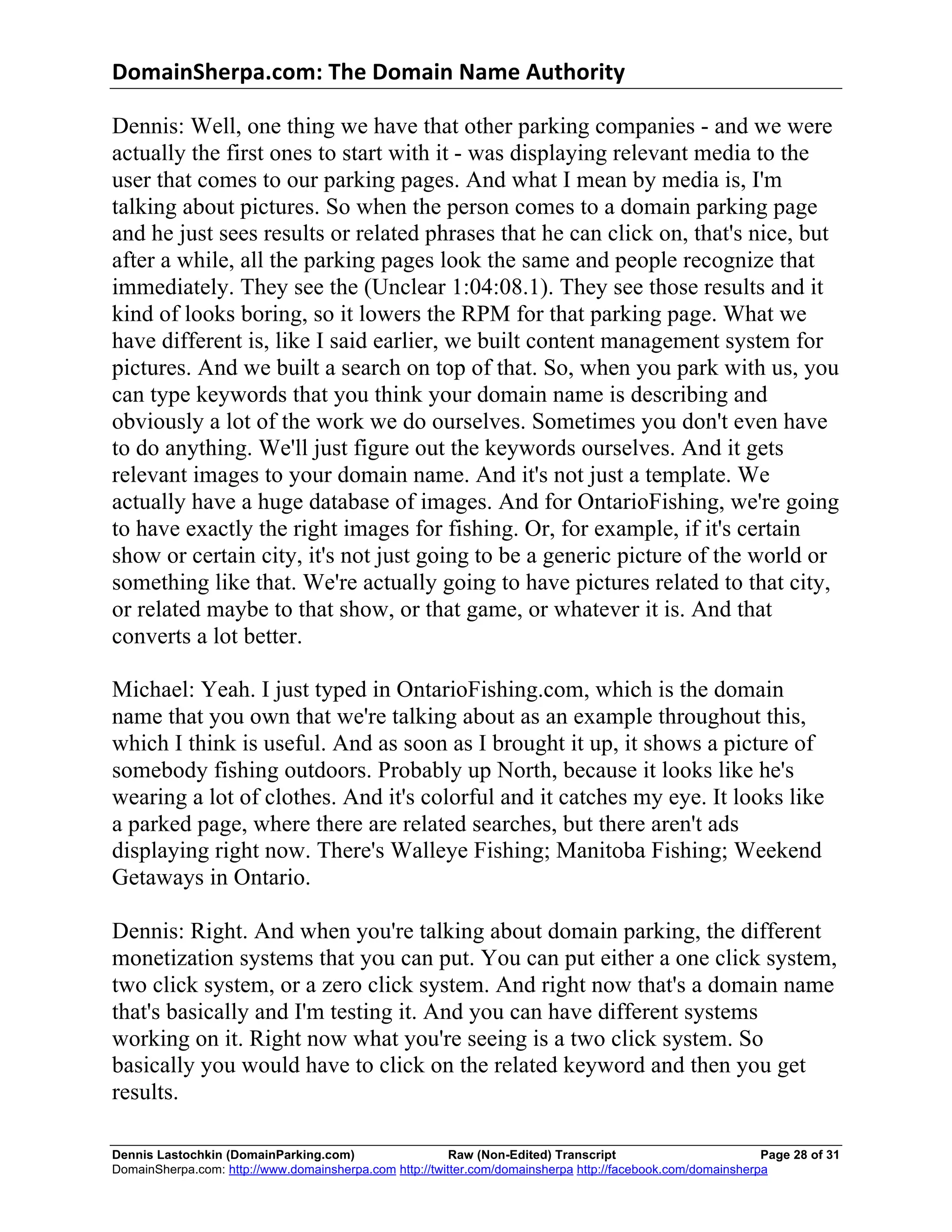 DomainSherpa.com:	
  The	
  Domain	
  Name	
  Authority	
  

Dennis: Well, one thing we have that other parking companies - and we were
actually the first ones to start with it - was displaying relevant media to the
user that comes to our parking pages. And what I mean by media is, I'm
talking about pictures. So when the person comes to a domain parking page
and he just sees results or related phrases that he can click on, that's nice, but
after a while, all the parking pages look the same and people recognize that
immediately. They see the (Unclear 1:04:08.1). They see those results and it
kind of looks boring, so it lowers the RPM for that parking page. What we
have different is, like I said earlier, we built content management system for
pictures. And we built a search on top of that. So, when you park with us, you
can type keywords that you think your domain name is describing and
obviously a lot of the work we do ourselves. Sometimes you don't even have
to do anything. We'll just figure out the keywords ourselves. And it gets
relevant images to your domain name. And it's not just a template. We
actually have a huge database of images. And for OntarioFishing, we're going
to have exactly the right images for fishing. Or, for example, if it's certain
show or certain city, it's not just going to be a generic picture of the world or
something like that. We're actually going to have pictures related to that city,
or related maybe to that show, or that game, or whatever it is. And that
converts a lot better.

Michael: Yeah. I just typed in OntarioFishing.com, which is the domain
name that you own that we're talking about as an example throughout this,
which I think is useful. And as soon as I brought it up, it shows a picture of
somebody fishing outdoors. Probably up North, because it looks like he's
wearing a lot of clothes. And it's colorful and it catches my eye. It looks like
a parked page, where there are related searches, but there aren't ads
displaying right now. There's Walleye Fishing; Manitoba Fishing; Weekend
Getaways in Ontario.

Dennis: Right. And when you're talking about domain parking, the different
monetization systems that you can put. You can put either a one click system,
two click system, or a zero click system. And right now that's a domain name
that's basically and I'm testing it. And you can have different systems
working on it. Right now what you're seeing is a two click system. So
basically you would have to click on the related keyword and then you get
results.

Dennis Lastochkin (DomainParking.com)                    Raw (Non-Edited) Transcript                         Page 28 of 31
DomainSherpa.com: http://www.domainsherpa.com http://twitter.com/domainsherpa http://facebook.com/domainsherpa
 