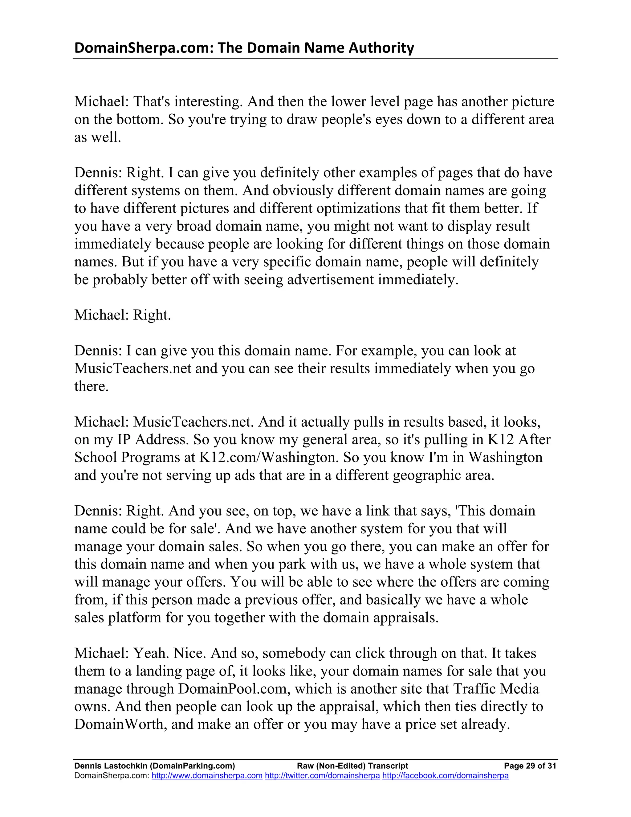 DomainSherpa.com:	
  The	
  Domain	
  Name	
  Authority	
  


Michael: That's interesting. And then the lower level page has another picture
on the bottom. So you're trying to draw people's eyes down to a different area
as well.

Dennis: Right. I can give you definitely other examples of pages that do have
different systems on them. And obviously different domain names are going
to have different pictures and different optimizations that fit them better. If
you have a very broad domain name, you might not want to display result
immediately because people are looking for different things on those domain
names. But if you have a very specific domain name, people will definitely
be probably better off with seeing advertisement immediately.

Michael: Right.

Dennis: I can give you this domain name. For example, you can look at
MusicTeachers.net and you can see their results immediately when you go
there.

Michael: MusicTeachers.net. And it actually pulls in results based, it looks,
on my IP Address. So you know my general area, so it's pulling in K12 After
School Programs at K12.com/Washington. So you know I'm in Washington
and you're not serving up ads that are in a different geographic area.

Dennis: Right. And you see, on top, we have a link that says, 'This domain
name could be for sale'. And we have another system for you that will
manage your domain sales. So when you go there, you can make an offer for
this domain name and when you park with us, we have a whole system that
will manage your offers. You will be able to see where the offers are coming
from, if this person made a previous offer, and basically we have a whole
sales platform for you together with the domain appraisals.

Michael: Yeah. Nice. And so, somebody can click through on that. It takes
them to a landing page of, it looks like, your domain names for sale that you
manage through DomainPool.com, which is another site that Traffic Media
owns. And then people can look up the appraisal, which then ties directly to
DomainWorth, and make an offer or you may have a price set already.

Dennis Lastochkin (DomainParking.com)                    Raw (Non-Edited) Transcript                         Page 29 of 31
DomainSherpa.com: http://www.domainsherpa.com http://twitter.com/domainsherpa http://facebook.com/domainsherpa
 